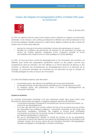 36
L’innovation au pouvoir – Annexes
Caisse des Dépôts et Consignations (CDC) et Institut CDC pour
la recherche
Paris, le 20 mars 2015
La CDC est sollicitée dans le cadre d’une mission visant à élaborer un rapport sur l’innovation
territoriale. Cette mission a été confiée par Madame la Ministre de la Décentralisation et de
la Fonction publique, Marylise Lebranchu, à Akim Oural, Adjoint au Maire de Lille. La lettre de
mission met en avant deux objectifs :
- préciser le concept d’innovation territoriale à travers des dynamiques à l’œuvre ;
- identifier les conditions qui permettent de favoriser et de pérenniser les projets au
service de l’intérêt général, catalyseurs d’une croissance durable et d’une
réconciliation des citoyens avec la chose publique et l’action politique.
La CDC, en tant qu’acteur central du développement et de l’innovation des territoires, est
sollicitée pour fournir des propositions, idéalement basées sur des projets concrets issus
d’expériences dans les territoires. Ont été sollicités à ce titre la Direction du Réseau et des
Territoires, la Direction des Investissement du Développement local et la Direction de la
stratégie. La conviction partagée de l’ensemble de ces directions est que le territoire est
l’échelle privilégiée de mise en œuvre de l’innovation.
La Caisse des Dépôts propose, pour discussion :
- en première partie, des éléments de définition de l’innovation territoriale ;
- en deuxième partie, les principaux freins identifiés par les contributeurs de la CDC ;
- en troisième partie, des propositions visant à favoriser le développement de
l’innovation territoriale.
ELEMENTS DE DEFINITION
Le concept d’innovation territoriale n’est pas clairement établi. Nous avons tenté, pour
discussion et alimentation du rapport, d’apporter quelques éléments de définition :
- L’innovation territoriale correspond à l’innovation par tous les acteurs du territoire, au
service de son développement.
- A ce titre, elle doit être vue comme l’affaire de tous et ne se résume pas aux actions
des spécialistes des politiques publiques : l’innovation territoriale est plus large que
l’innovation « publique » territoriale. Elle englobe le secteur privé (entreprises
marchandes et acteurs de l’Economie sociale et solidaire), le monde entrepreneurial,
les initiatives individuelles et citoyennes.
- Elle vise le développement durable et inclusif du territoire et de ses populations,
s’attachant à trouver des réponses aux enjeux de développement économique et de
cohésion sociale ainsi qu’aux enjeux liés aux transitions (transition démographique,
transition écologique et énergétique, transition numérique).
 