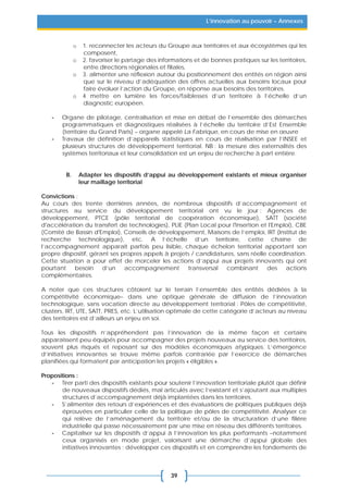 39
L’innovation au pouvoir – Annexes
o 1. reconnecter les acteurs du Groupe aux territoires et aux écosystèmes qui les
composent,
o 2. favoriser le partage des informations et de bonnes pratiques sur les territoires,
entre directions régionales et filiales,
o 3. alimenter une réflexion autour du positionnement des entités en région ainsi
que sur le niveau d’adéquation des offres actuelles aux besoins locaux pour
faire évoluer l’action du Groupe, en réponse aux besoins des territoires.
o 4 mettre en lumière les forces/faiblesses d’un territoire à l’échelle d’un
diagnostic européen.
- Organe de pilotage, centralisation et mise en débat de l’ensemble des démarches
programmatiques et diagnostiques réalisées à l’échelle du territoire d’Est Ensemble
(territoire du Grand Paris) – organe appelé La Fabrique, en cours de mise en œuvre
- Travaux de définition d’appareils statistiques en cours de réalisation par l’INSEE et
plusieurs structures de développement territorial. NB : la mesure des externalités des
systèmes territoriaux et leur consolidation est un enjeu de recherche à part entière.
B. Adapter les dispositifs d’appui au développement existants et mieux organiser
leur maillage territorial
Convictions :
Au cours des trente dernières années, de nombreux dispositifs d’accompagnement et
structures au service du développement territorial ont vu le jour : Agences de
développement, PTCE (pôle territorial de coopération économique), SATT (société
d'accélération du transfert de technologies), PLIE (Plan Local pour l'Insertion et l'Emploi), CBE
(Comité de Bassin d'Emploi), Conseils de développement, Maisons de l’emploi, IRT (Institut de
recherche technologique), etc. A l’échelle d’un territoire, cette chaîne de
l’accompagnement apparaît parfois peu lisible, chaque échelon territorial apportant son
propre dispositif, gérant ses propres appels à projets / candidatures, sans réelle coordination.
Cette situation a pour effet de morceler les actions d’appui aux projets innovants qui ont
pourtant besoin d’un accompagnement transversal combinant des actions
complémentaires.
A noter que ces structures côtoient sur le terrain l’ensemble des entités dédiées à la
compétitivité économique– dans une optique générale de diffusion de l’innovation
technologique, sans vocation directe au développement territorial : Pôles de compétitivité,
clusters, IRT, UTE, SATT, PRES, etc. L’utilisation optimale de cette catégorie d’acteurs au niveau
des territoires est d’ailleurs un enjeu en soi.
Tous les dispositifs n’appréhendent pas l’innovation de la même façon et certains
apparaissent peu équipés pour accompagner des projets nouveaux au service des territoires,
souvent plus risqués et reposant sur des modèles économiques atypiques. L’émergence
d’initiatives innovantes se trouve même parfois contrariée par l’exercice de démarches
planifiées qui formatent par anticipation les projets « éligibles ».
Propositions :
- Tirer parti des dispositifs existants pour soutenir l’innovation territoriale plutôt que définir
de nouveaux dispositifs dédiés, mal articulés avec l’existant et s’ajoutant aux multiples
structures d’accompagnement déjà implantées dans les territoires.
- S’alimenter des retours d’expériences et des évaluations de politiques publiques déjà
éprouvées en particulier celle de la politique de pôles de compétitivité. Analyser ce
qui relève de l’aménagement du territoire et/ou de la structuration d’une filière
industrielle qui passe nécessairement par une mise en réseau des différents territoires.
- Capitaliser sur les dispositifs d’appui à l’innovation les plus performants –notamment
ceux organisés en mode projet, valorisant une démarche d’appui globale des
initiatives innovantes ; développer ces dispositifs et en comprendre les fondements de
 