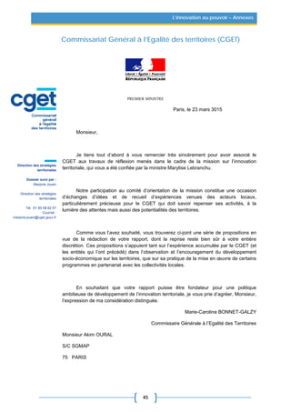 45
L’innovation au pouvoir – Annexes
Commissariat Général à l’Egalité des territoires (CGET)
PREMIER MINISTRE
Paris, le 23 mars 3015
Monsieur,
Je tiens tout d’abord à vous remercier très sincèrement pour avoir associé le
CGET aux travaux de réflexion menés dans le cadre de la mission sur l’innovation
territoriale, qui vous a été confiée par la ministre Marylise Lebranchu.
Notre participation au comité d’orientation de la mission constitue une occasion
d’échanges d’idées et de recueil d’expériences venues des acteurs locaux,
particulièrement précieuse pour le CGET qui doit savoir repenser ses activités, à la
lumière des attentes mais aussi des potentialités des territoires.
Comme vous l’avez souhaité, vous trouverez ci-joint une série de propositions en
vue de la rédaction de votre rapport, dont la reprise reste bien sûr à votre entière
discrétion. Ces propositions s’appuient tant sur l’expérience accumulée par le CGET (et
les entités qui l’ont précédé) dans l’observation et l’encouragement du développement
socio-économique sur les territoires, que sur sa pratique de la mise en œuvre de certains
programmes en partenariat avec les collectivités locales.
En souhaitant que votre rapport puisse être fondateur pour une politique
ambitieuse de développement de l’innovation territoriale, je vous prie d’agréer, Monsieur,
l’expression de ma considération distinguée.
Marie-Caroline BONNET-GALZY
Commissaire Générale à l’Egalité des Territoires
Monsieur Akim OURAL
S/C SGMAP
75 PARIS
Direction des stratégies
territoriales
Dossier suivi par :
Marjorie Jouen
Direction des stratégies
territoriales
Tél. :01 85 58 62 07
Courriel :
marjorie.jouen@cget.gouv.fr
 