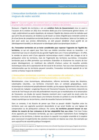 16
Rapport sur l’innovation territoriale
L’innovation territoriale comme élément de réponse à des défis
majeurs de notre société
Défi n°1 : Garantir l’égalité des territoires dans un contexte institutionnel et socio-économique
en perpétuelle évolution : innovation territoriale et résilience des territoires
Restaurer « l’égalité des territoires » est une ambition forte du Gouvernement mise en avant à
l’occasion de la création en 2012 d’un ministère dédié puis d’un Commissariat général idoine. « Il
s’agit, conformément au pacte républicain, de restaurer l’égalité des chances entre les individus quel
que soit le lieu de naissance, de résidence ou de travail. La notion d’égalité peut s’entendre comme la
fin d’une forme de compétition territoriale fondée sur un critère d’excellence. Selon où l’on habite, on
doit avoir accès aux services élémentaires, on doit pouvoir bénéficier d’une qualité de vie
(développement durable), on doit pouvoir se développer grâce aux dynamiques locales »2
.
Or, l’innovation territoriale est un levier considérable pour repenser l’approche de l’égalité des
territoires, ce qui est urgent pour faire face aux réalités concrètes vécues ou ressenties – et
notamment par ceux en situation de plus grande fragilité dans une « France périphérique ». En effet,
le remède ne pourra venir d’une approche technocratique visant à établir des zonages et de la
péréquation entre les territoires, mais de l’ingéniosité des territoires eux-mêmes. L’innovation
territoriale peut en effet permettre aux territoires d’identifier et d’actionner les ressorts de leur
propre développement, en mobilisant des collectifs d’acteurs autour de nouvelles activités
économiques et/ou de la coproduction de lien social et de services. Face aux crises économiques ou
institutionnelles que les territoires peuvent connaître, l’innovation territoriale apparaît de ce fait
comme un facteur majeur de résilience3
.
L’innovation territoriale comme « mécanisme de rebond », face à
des crises économiques et institutionnelles constantes
Mondialisation, crises économiques, délocalisations, réforme territoriale, baisse des dotations,
catastrophes naturelles... Les territoires s’inscrivent dans un contexte géographique, socio-
économique et institutionnel perpétuellement instable, qui les expose régulièrement à des crises et à
la nécessité de s’adapter. Longtemps fleurons de l’économie française, les territoires industriels du
nord et de l’est français ont ainsi été profondément meurtris par la mondialisation et la tertiarisation
de l’économie. Les études de Laurent Davezies montrent ainsi à quel point les écarts entre les
territoires n’ont cessé de croître depuis une trentaine d’années et combien la crise de 2008 a eu un
impact asymétrique sur les territoires, créant de nouvelles fractures territoriales.
Dans ce contexte, il est illusoire de penser que l’Etat va pouvoir rétablir l’équilibre entre les
territoires avec une approche purement descendante et qui serait fondée sur une logique de
compensation ou de péréquation coûteuse. Par contre, les territoires peuvent trouver en eux-
mêmes les ressorts de leur croissance et de leur adaptabilité face aux crises. C’est tout l’enjeu
d’une approche par l’innovation territoriale, qui vise à permettre l’avènement d’une intelligence
collective sur les territoires, à donner aux acteurs la capacité à se projeter ensemble et à coopérer
pour coconcevoir et expérimenter des solutions innovantes en réponse aux crises. Des exemples qui
sont aujourd’hui de notoriété publique l’enseignent.
2 Site internet du Ministère du Logement, de l’Égalité des territoires et de la Ruralité http://www.territoires.gouv.fr/egalite-des-territoires-
571
3 La résilience désigne la capacité pour un corps, un organisme; une organisation ou un système quelconque à retrouver ses propriétés
initiales après une altération1.
 