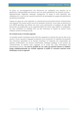 50
L’innovation au pouvoir – Annexes
Est prévu un accompagnement des démarches de réutilisation des données de la
plateforme. Interopérabilité des services avec les autres plateformes de données ouvertes :
départementale, régionale, nationale, européenne. En appui à cette opération, des
réalisations de « cours du soir » pourront permettre de développer les usages des plateformes
de données territoriales.
Toujours en appui de cette opération un club Recherche-Innovation-Smarter Territorial Data
sera organisé. Ses travaux seront ceux d’un séminaire recherche, d’une aide au doctorat et
d’un WICRI spécifique qui offrirait une mise à jour permanente et publique de type WIKI
Recherche des publications sur les expérimentations de même type visibles et analysables.
Ce club constituera un véritable front uni des chercheurs et experts au service d’une
meilleure société numérique locale.
De l’échelle locale à l’échelle régionale.
La nouvelle société numérique locale doit être organisée en premier lieu par les élus et les
services. Ceux-ci peuvent s’appuyer localement sur la recherche et l’expertise de proximité
des chercheurs spécialisés sur la Société numérique et l’expertise des responsables de
systèmes d’information, de services d’information statistique publique et de services de
communication. Ils doivent aussi s’appuyer sur le mode des clubs thématiques des
datathèques-services. Ce sont les produits de ces clubs qui pourront donner la meilleure
image multidimensionnelle de l’échelle régionale et justifier le caractère innovant d’une
Datathèque-services régionale.
 