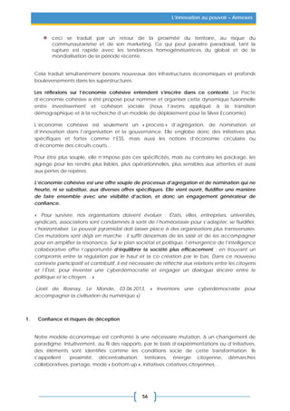 56
L’innovation au pouvoir – Annexes
ceci se traduit par un retour de la proximité du territoire, au risque du
communautarisme et de son marketing. Ce qui peut paraître paradoxal, tant la
rupture est rapide avec les tendances homogénéisatrices du global et de la
mondialisation de la période récente.
Cela traduit simultanément besoins nouveaux des infrastructures économiques et profonds
bouleversements dans les superstructures.
Les réflexions sur l’économie cohésive entendent s’inscrire dans ce contexte. Le Pacte
d’économie cohésive a été proposé pour nommer et organiser cette dynamique fusionnelle
entre investissement et cohésion sociale (nous l’avons appliqué à la transition
démographique et à la recherche d’un modèle de déploiement pour la Silver Economie).
L’économie cohésive est seulement un « process » d’agrégation, de nomination et
d’innovation dans l’organisation et la gouvernance. Elle englobe donc des initiatives plus
spécifiques et fortes comme l’ESS, mais aussi les notions d’économie circulaire ou
d’économie des circuits courts…
Pour être plus souple, elle n’impose pas ces spécificités, mais au contraire les package, les
agrège pour les rendre plus lisibles, plus opérationnelles, plus sensibles aux attentes et aussi
aux pertes de repères.
L’économie cohésive est une offre souple de processus d’agrégation et de nomination qui ne
heurte, ni se substitue, aux diverses offres spécifiques. Elle vient ouvrir, fluidifier une manière
de faire ensemble avec une visibilité d’action, et donc un engagement générateur de
confiance.
« Pour survivre, nos organisations doivent évoluer : États, villes, entreprises, universités,
syndicats, associations sont condamnés à sortir de l’homéostasie pour s’adapter, se fluidifier,
s’horizontaliser. Le pouvoir pyramidal doit laisser place à des organisations plus transversales.
Ces mutations sont déjà en marche : il suffit désormais de les saisir et de les accompagner
pour en amplifier la résonance. Sur le plan sociétal et politique, l’émergence de l’intelligence
collaborative offre l’opportunité d’équilibrer la société plus efficacement : en trouvant un
compromis entre la régulation par le haut et la co création par le bas. Dans ce nouveau
contexte participatif et contributif, il est nécessaire de réfléchir aux relations entre les citoyens
et l’État, pour inventer une cyberdémocratie et engager un dialogue sincère entre le
politique et le citoyen… »
(Joël de Rosnay, Le Monde, 03.06.2013, « Inventons une cyberdémocratie pour
accompagner la civilisation du numérique »)
1. Confiance et risques de déception
Notre modèle économique est confronté à une nécessaire mutation, à un changement de
paradigme. Intuitivement, au fil des rapports, par le biais d’expérimentations ou d’initiatives,
des éléments sont identifiés comme les conditions socle de cette transformation. Ils
s’appellent : proximité, décentralisation, territoires, énergie citoyenne, démarches
collaboratives, partage, mode « bottom up », initiatives créatives citoyennes…
 