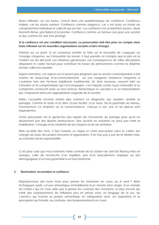 57
L’innovation au pouvoir – Annexes
Notre réflexion, sur ces bases, s’inscrit dans une problématique de confiance. Confiance
réaliste, car les atouts existent. Confiance comme exigence, car c’est toute un mode de
comportement individuel et collectif qui est visé. « La confiance est un lubrifiant social », disait
Kenneth Arrow, prix Nobel d’économie. Confiance comme un terreau rare pour une société
et qui, comme tel, doit être protégé.
Si la confiance est une condition nécessaire, sa préservation doit être prise en compte dans
toute réflexion sur les nouvelles organisations sociales à faire émerger.
Insistons sur ce point. Si un consensus semble se faire sur la nécessité de s’appuyer sur
l’énergie citoyenne, sur l’innovation du terrain, il faut prendre en compte que le pire en la
matière est de décevoir ces initiatives généreuses. Les conséquences de telles déceptions
dépassent le cadre factuel pour constituer les bases de phénomènes comme la déprime
sociale collective durable.
Soyons honnêtes, cet aspect est d’autant plus prégnant que la société contemporaine a fait
montre de beaucoup d’accommodements sur une exagérée tendance citoyenne à
s’autoriser hors des facteurs stabilisants traditionnels. Un droit nouveau, souvent bâti sur
l’émotion et la compromission qui l’accompagne, s’est imposé contre toute rationalité d’un
compromis constructif entre un tout vertical, hiérarchique et « jacobin » et un horizontalisme
qui s’imposerait dans une appropriation végétale de la société.
Hélas, l’actualité récente éclaire plus crûment ce diagnostic qui, soudain, semble se
partager. Comme la sortie d’un déni, d’une facilité, d’un aveu. De la pyramide au réseau,
l’immanence l’a emporté sur la transcendance, chacun a son avis et les places sont
équivalentes…
Cette précaution est le garde-fou des espoirs de l’économie du partage pour qu’ils ne
deviennent pas des illusions destructrices. Une société en mutation ne peut pas trahir la
mobilisation, l’énergie et la créativité de ses citoyens et de ses territoires.
Mais au-delà des mots, il faut traduire ce risque et cette précaution dans le cahier des
charges de base des projets innovants d’organisation. Il ne faut pas y voir de la frilosité mais,
au contraire de la responsabilité.
C’est pour cela que nous retenons l’idée centrale de la citation de Joël De Rosnay mise en
exergue, celle de recherche d’un équilibre, pas d’un basculement utopique ou (et)
démagogique d’un tout pyramidal à un tout horizontal.
2. Nomination, incarnation et confiance
Disposons-nous des bons mots pour penser les mutations en cours ou à venir ? Alain
Etchegoyen parle « d’une sémantique immobilisante d’un monde bien rangé, d’un monde
de l’ordre » qui ne nous aide pas à penser les contours des mutations, et plus encore qui
trahit des soubassements de réflexions peu en phase avec un langage de la rue, du
« terrain » qui invente sa propre sémantique en adéquation avec ses aspirations et la
perception qu’il révèle, au contraire, des bouleversements en cours.
 