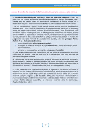 17
Rapport sur l’innovation territoriale
Loos-en-Gohelle : le miracle de la transformation d’une ancienne cité minière
La ville de Loos-en-Gohelle (7000 habitants) a connu une trajectoire exemplaire. Suite à une
grave crise liée à l’arrêt de l’activité minière dont elle dépendait presque entièrement, elle a
entamé dans les années 1990 une reconversion volontariste et réussie fondée sur la
mobilisation citoyenne et l’expérimentation de nouveaux modes de développement durable.
« Dès lors, une alternative s’offrait à la ville : essayer d’attirer d’autres industries pour remplacer
celle de la mine… Mais n’était-ce pas reproduire le même mécanisme, avec à plus ou moins long
terme, les mêmes conséquences humaines et environnementales, voire économiques ? Ou
investir les espaces ouverts par la crise en développant des réalisations hors normes, et ainsi
tenter d’infléchir la trajectoire du territoire avec un projet répondant aux questions actuelles
tout en préparant le futur. Loos-en-Gohelle a opté pour la seconde solution en menant des
programmes innovants relevant du développement durable, selon les principes d’action
déclinés de la « déclaration de Bruntland » :
 de partir des besoins (démocratie participative) ;
 d’analyser les politiques publiques de façon transversale (3 piliers : économique, social,
environnemental) ;
 une prise en compte du long terme et des principes de réversibilité.
En effet, le développement durable est de plus en plus une affaire de comportement, nécessitant
l’implication des acteurs : faire une Ville Pilote et d’interprétation, c’est aller vers une ville
porteuse d’intelligence collective.
La commune est une échelle pertinente pour servir de laboratoire et permettre, une fois les
actions validées, d’étendre les bonnes pratiques à une échelle plus large. Loos-en-Gohelle n’est
pas une île : elle s’enrichit de ce qui s’est fait ailleurs et contribue elle-même à la qualification de
la communauté. » (source : Loos-en-Gohelle, ville pilote du Développement Durable).
En 15 ans, cette démarche expérimentale a permis de régénérer la ville de Loos-en-Gohelle et
d’en faire une ville pilote du développement durable appliqué, devenue une vitrine nationale et
internationale. La ville reçoit chaque année des centaines de visiteurs attirés par ce modèle
alternatif. L’emploi progresse (+28% de 1999 à 2008) grâce notamment à l’implantation de
plusieurs éco-entreprises (238 entreprises ont été créée de 2001 à 2013) sur le territoire et le
nombre d’actifs dépasse aujourd’hui la moyenne observée dans la communauté
d’agglomération Lens-Liévin.
 