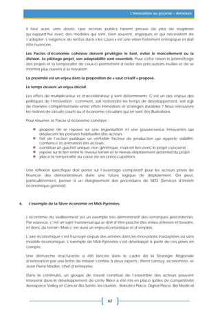 62
L’innovation au pouvoir – Annexes
Il faut aussi, sans doute, que acteurs publics fassent preuve de plus de souplesse
qu’aujourd’hui avec des modèles qui sont, bien souvent, atypiques et qui nécessitent de
s’adapter. L’exigence de rentrer dans « les cases » est une vision fortement entropique et doit
être nuancée.
Les Pactes d’économie cohésive doivent privilégier le liant, éviter le morcellement ou la
division. Le pilotage projet, son adaptabilité sont essentiels. Pour cette raison le périmétrage
des projets et la temporalité de ceux-ci permettent d’éviter des précautions inutiles et de se
montrer plus ouverts à la novation.
La proximité est un enjeu dans la proposition de « saut créatif » proposé.
Le temps devient un enjeu décisif.
Les effets de multiplicateur et d’accélérateur y sont déterminants. C’est un des enjeux des
politiques de l’innovation : comment, soit restreindre les temps de développement, soit agir
de manière complémentaire entre effets immédiats et stratégies durables ? Nous retrouvons
les notions de circuits courts ou d’économie circulaire qui en sont des illustrations.
Pour résumer, le Pacte d’économie cohésive :
propose de se reposer sur une organisation et une gouvernance innovantes qui
déplacent les postures habituelles des acteurs ;
fait de l’action publique un véritable facteur de production qui apporte visibilité,
confiance et animation des acteurs ;
constitue un guichet unique, non générique, mais en lien avec le projet concerné ;
repose sur le lien entre le niveau terrain et le niveau déploiement potentiel du projet ;
place la temporalité au cœur de ses préoccupations.
Une réflexion spécifique doit porter sur l’avantage comparatif pour les acteurs privés de
financer des démonstrateurs dans une future logique de déploiement. On peut,
particulièrement, penser à un élargissement des procédures de SIEG (Services d’intérêt
économique général).
6. L’exemple de la Silver économie en Midi-Pyrénées
L’économie du vieillissement est un exemple très démonstratif des remarques précédentes.
Par essence, c’est un sujet transversal qui se doit d’être proche des vraies attentes et besoins,
et donc du terrain. Mais c’est aussi un enjeu économique et d’emplois.
L’axe économique s’est fourvoyé depuis des années dans les innovations inadaptées ou sans
modèle économique. L’exemple de Midi-Pyrénées s’est développé à partir de ces prises en
compte.
Une démarche structurante a été lancée dans le cadre de la Stratégie Régionale
d’Innovation par une lettre de mission confiée à deux experts : Pierre Larrouy, économiste, et
Jean Pierre Madier, chef d’entreprise.
Dans la continuité, un groupe de travail constitué de l’ensemble des acteurs pouvant
intervenir dans le développement de cette filière a été mis en place (pôles de compétitivité
Aerospace Valley et Cancer-Bio-Santé, les clusters : Robotics Place, Digital Place, Bio Medical
 