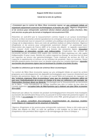 64
L’innovation au pouvoir – Annexes
Rapport AVISE Silver économie
Extrait de la note de synthèse
« Constatant que le contrat de filière Silver économie repose sur une ambiguïté initiale en
organisant séparément avancées technologiques et besoins des âgés, l'Agence d'ingénierie
et de services pour entreprendre autrement (Avise) élabore plusieurs pistes d'actions. Elles
sont ancrées au plus près du terrain et impliquent nécessairement l'ESS.
Présentée en avril 2013 par le Gouvernement comme l'espoir à un sursaut économique
français, la Silver économie entend repositionner les entreprises innovantes sur le devant de la
scène internationale tout en assurant en corollaire une politique de prévention et de prise en
charge de la dépendance. Dans une note de synthèse réalisée en début d'année, l'Agence
d'ingénierie et de services pour entreprendre autrement (Avise)* - en partenariat avec
l'Association des régions de France (ARF) et la Caisse des dépôts - le rappelle cependant,
pour s'assurer d'une réponse adaptée aux besoins des personnes âgées, innovation
technologique et innovation sociale sont indissociables. L'implication des acteurs de
l'économie sociale et solidaire (ESS) auprès des comités de filière régionaux est, elle, jugée
indispensable. Et pour cause. Derrière les cadors Legrand ou Orange, le secteur met lui aussi
son expertise au service des gérontechnologies. Carte maîtresse du secteur de l'ESS, sa
capacité à expérimenter et innover sur les territoires de proximité. Dans ce contexte, l'Avise
identifie plusieurs pistes d'actions avec un double enjeu pour les conseils régionaux : répondre
aux besoins des personnes âgées tout en favorisant la création d’activités locales.
Travailler la cohérence par le biais de schémas Silver-économiques
"Le contrat de filière Silver économie repose sur une ambiguïté initiale en axant les actions
proposées sur le développement de dispositifs technologiques sans l’associer étroitement aux
besoins des personnes âgées. Or, cet enjeu est crucial."Ainsi est-il proposé de s'appuyer sur
des "schémas régionaux Silver-économiques" pour que les stratégies territoriales aillent de
pair avec l'individualisation de la prise en charge et la mise en cohérence, par exemple, de
l'intervention d'acteurs divers au domicile. Encouragée par le Gouvernement au lancement
de la filière, " cette formalisation ne semble toutefois pas être à l’ordre du jour dans les
conseils régionaux, exception faite de Midi-Pyrénées qui a élaboré son plan Silver économie
2014-2020".
Observant par ailleurs "la création de produits technologiquement innovants mais inadaptés
aux besoins des bénéficiaires finaux et/ou au pouvoir d’achat réduit des personnes âgées", la
note invite à co-construire des solutions innovantes entre PME, grands groupes et acteurs de
l'ESS.
Enfin, les auteurs conseillent d'accompagner l'expérimentation de nouveaux modèles
économiques en s'appuyant sur les assureurs et mutuelles.
*Agence d'ingénierie et de services pour entreprendre autrement, l'Avise a été créée par la
Caisse des dépôts en 2002. La note de synthèse a été réalisée sur la base de retours
d'expérience des premières Silver régions et de témoignages de l'Una et l'Uniopss. »
 