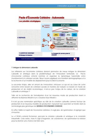 66
L’innovation au pouvoir – Annexes
7. Intégrer la dimension culturelle
Les réflexions sur l’économie cohésive doivent permettre de mieux intégrer la dimension
culturelle et artistique dans la problématique de l’innovation territoriale. Le Pacte
d’économie cohésive entend nommer et organiser la dynamique fusionnelle entre
investissement et cohésion sociale. Nous l’avons appliqué à la transition démographique et à
la recherche d’un modèle de déploiement pour la Silver Economie.
La seconde étape, aller en amont de l’innovation, retrouver ce qui est au cœur de cette
rencontre entre besoin de cohésion sociale et manière de traduire ce besoin en mode de
production et de réalité économique, n’est-ce pas l’enjeu de la culture, de la création
culturelle et artistique ?
Telle est la recherche de formalisation d’un tel nouveau mode de production visant à
affronter les Business Model à un « Creative Issue Model ».
Il n’est qu’une nomination spécifique au rôle de la création culturelle comme facteur de
production d’un nouveau modèle de production. Il pourrait tout aussi bien se fondre dans la
terminologie plus générique de MODELE D’ECONOMIE COHESIVE.
En effet, fidèle à l’esprit de l’économie cohésive, il s’agit plus de systématiser, d’agréger que
d’inventer.
Le « C.RI.M » entend frictionner, percuter la création culturelle et artistique à la créativité
industrielle. Cela existe, mais il s’agit d’organiser, de coordonner, de systématiser la relation
pour lui donner une chance de faire sens.
 