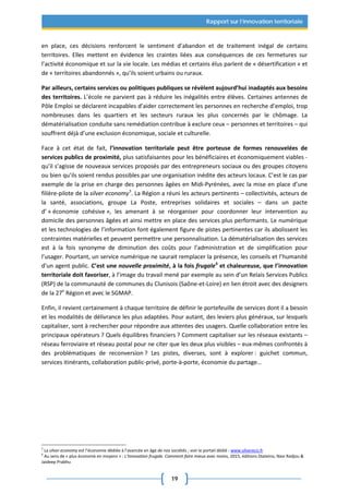 19
Rapport sur l’innovation territoriale
en place, ces décisions renforcent le sentiment d’abandon et de traitement inégal de certains
territoires. Elles mettent en évidence les craintes liées aux conséquences de ces fermetures sur
l’activité économique et sur la vie locale. Les médias et certains élus parlent de « désertification » et
de « territoires abandonnés », qu’ils soient urbains ou ruraux.
Par ailleurs, certains services ou politiques publiques se révèlent aujourd’hui inadaptés aux besoins
des territoires. L’école ne parvient pas à réduire les inégalités entre élèves. Certaines antennes de
Pôle Emploi se déclarent incapables d’aider correctement les personnes en recherche d’emploi, trop
nombreuses dans les quartiers et les secteurs ruraux les plus concernés par le chômage. La
dématérialisation conduite sans remédiation contribue à exclure ceux – personnes et territoires – qui
souffrent déjà d’une exclusion économique, sociale et culturelle.
Face à cet état de fait, l’innovation territoriale peut être porteuse de formes renouvelées de
services publics de proximité, plus satisfaisantes pour les bénéficiaires et économiquement viables -
qu’il s’agisse de nouveaux services proposés par des entrepreneurs sociaux ou des groupes citoyens
ou bien qu’ils soient rendus possibles par une organisation inédite des acteurs locaux. C’est le cas par
exemple de la prise en charge des personnes âgées en Midi-Pyrénées, avec la mise en place d’une
filière-pilote de la silver economy5
. La Région a réuni les acteurs pertinents – collectivités, acteurs de
la santé, associations, groupe La Poste, entreprises solidaires et sociales – dans un pacte
d’ « économie cohésive », les amenant à se réorganiser pour coordonner leur intervention au
domicile des personnes âgées et ainsi mettre en place des services plus performants. Le numérique
et les technologies de l’information font également figure de pistes pertinentes car ils abolissent les
contraintes matérielles et peuvent permettre une personnalisation. La dématérialisation des services
est à la fois synonyme de diminution des coûts pour l’administration et de simplification pour
l’usager. Pourtant, un service numérique ne saurait remplacer la présence, les conseils et l’humanité
d’un agent public. C’est une nouvelle proximité, à la fois frugale6
et chaleureuse, que l’innovation
territoriale doit favoriser, à l’image du travail mené par exemple au sein d’un Relais Services Publics
(RSP) de la communauté de communes du Clunisois (Saône-et-Loire) en lien étroit avec des designers
de la 27e
Région et avec le SGMAP.
Enfin, il revient certainement à chaque territoire de définir le portefeuille de services dont il a besoin
et les modalités de délivrance les plus adaptées. Pour autant, des leviers plus généraux, sur lesquels
capitaliser, sont à rechercher pour répondre aux attentes des usagers. Quelle collaboration entre les
principaux opérateurs ? Quels équilibres financiers ? Comment capitaliser sur les réseaux existants –
réseau ferroviaire et réseau postal pour ne citer que les deux plus visibles – eux-mêmes confrontés à
des problématiques de reconversion ? Les pistes, diverses, sont à explorer : guichet commun,
services itinérants, collaboration public-privé, porte-à-porte, économie du partage…
5
La silver economy est l’économie dédiée à l’avancée en âge de nos sociétés ; voir le portail dédié : www.silvereco.fr
6
Au sens de « plus économe en moyens » : L'Innovation frugale. Comment faire mieux avec moins, 2015, éditions Diateino, Navi Radjou &
Jaideep Prabhu
 