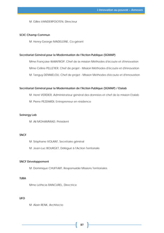 87
L’innovation au pouvoir – Annexes
M. Gilles VANDERPOOTEN, Directeur
SCIC Champ Commun
M. Henry-George MADELEINE, Co-gérant
Secrétariat Général pour la Modernisation de l'Action Publique (SGMAP)
Mme Françoise WAINTROP, Chef de la mission Méthodes d'écoute et d'innovation
Mme Céline PELLETIER, Chef de projet - Mission Méthodes d'écoute et d'innovation
M. Tanguy DENNIELOU, Chef de projet - Mission Méthodes d'écoute et d'innovation
Secrétariat Général pour la Modernisation de l'Action Publique (SGMAP) / Etalab
M. Henri VERDIER, Administrateur général des données et chef de la mission Etalab
M. Pierre PEZZIARDI, Entrepreneur en résidence
Seinergy Lab
M. Ali MOHAMMAD, Président
SNCF
M. Stéphane VOLANT, Secrétaire général
M. Jean-Luc BOURGET, Délégué à l'Action Territoriale
SNCF Développement
M. Dominique CHUFFART, Responsable Missions Territoriales
TUBA
Mme Léthicia RANCUREL, Directrice
UFO
M. Alain RENK, Architecte
 