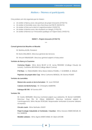 89
L’innovation au pouvoir – Annexes
Ateliers – Thèmes et participants
Cinq ateliers ont été organisés par la mission :
• Un atelier à Nancy avec des porteurs de projet innovants (27/02/15)
• Un atelier à Grenoble avec des chercheurs du PACTE (04/03/15)
• Un atelier à Paris sur le droit à l’expérimentation (10/03/15)
• Un atelier à Nantes avec des étudiants en design (17/03/15)
• Un atelier à Rennes sur l’innovation publique et l’Open Data (19/03/15)
NANCY – Projets innovants (27/02/15)
***
Conseil général de Meurthe-et-Moselle
M. Mathieu KLEIN, Président
M. Denis VALLANCE, Directeur général des Services
M. Vincent MALNOURY, Directeur général adjoint à l'éducation
Territoire de Nancy & Couronne
Comenus Regios : Mme Anne BEJOT et M. Jacky FREDERIC (Collège Claude de
Lorrain), Catherine RICHOUX (Collège Albert Camus)
P’tit Plato : G. FRAGONARD, Mme Marie-Hélène POUREL, F. SCHERRER, A. WALLIS
Pépinière de projets Idée Cap : Mme Catherine MENGEL, M. Etienne POIZAT
Territoire du Lunévillois
Maison des savoirs et de la formation : M. Jean PAYEUR
Cabane de Bertrichamps : M. Christophe AUBERTIN
Fabrique RD 590 : M.Yannick APY
Territoire TDL
M. Cédric BERNARD, Directeur territorial adjoint aux solidarités, M. Benoit GUERARD,
Directeur Pays TDL, M. Olivier MANGEAT, Directeur territorial adjoint à
l’aménagement, Mme Nicole PETIFOUR, Responsable territoriale Economie solidaire
et insertion.
Circuits courts : Mme Nathalie JOLIOT
Projet Ecologie Industrielle et Territoriale / Insertion : Mme Hanane MARCHKOUR, M.
Eric MARION
Mobilité solidaire : Mme Agnès MARCHAND, M. Alain LEFEVRE
 