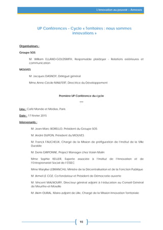 93
L’innovation au pouvoir – Annexes
UP Conférences - Cycle « Territoires : nous sommes
innovations »
Organisateurs :
Groupe SOS
M. William ELLAND-GOLDSMITH, Responsable plaidoyer - Relations extérieures et
communication
MOUVES
M. Jacques DASNOY, Délégué général
Mme Anne-Cécile MAILFERT, Directrice du Développement
Première UP Conférence du cycle
***
Lieu : Café Monde et Médias, Paris
Date : 17 février 2015
Intervenants :
M. Jean-Marc BORELLO, Président du Groupe SOS
M. André DUPON, Président du MOUVES
M. Franck FAUCHEUX, Chargé de la Mission de préfiguration de l’Institut de la Ville
Durable
M. Denis GRIPONNE, Project Manager chez Voisin Malin
Mme Sophie KELLER, Experte associée à l’Institut de l’Innovation et de
l’Entreprenariat Social de l’ESSEC
Mme Marylise LEBRANCHU, Ministre de la Décentralisation et de la Fonction Publique
M. Armel LE COZ, Co-fondateur et Président de Démocratie ouverte
M. Vincent MALNOURY, Directeur général adjoint à l’éducation au Conseil Général
de Meurthe-et-Moselle
M. Akim OURAL, Maire-adjoint de Lille, Chargé de la Mission Innovation Territoriale
 