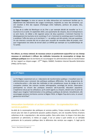 23
Rapport sur l’innovation territoriale
En région Auvergne, la mise en œuvre de telles démarches est maintenant facilitée par le
déploiement des laboratoires des usages numériques, implantés au cœur des territoires, qui
ont vocation à être des espaces d’échanges entre habitants, porteurs de projets, élus,
chercheurs....
La Pays de la vallée de Montluçon et du Cher a par exemple décidé de travailler sur le e-
tourisme et la e-santé. En septembre 2014, une quarantaine de citoyens, élus et entrepreneurs
se sont réunis. Un débat a été organisé autour de deux questions « Comment favoriser le
développement du tourisme via le numérique ?» et « Comment le numérique peut-il contribuer
à améliorer l’offre de soins sur le territoire ? » : six ateliers ont été animés, trois par questions.
Un site internet a ensuite été mis en place pour recueillir de nouvelles idées de projets, ainsi
que l’organisation de visites de terrain (dans un EHPAD par exemple sur la problématique de
l’e-santé).
Par ailleurs, au niveau national, de nouveaux acteurs se positionnent aujourd’hui sur ces champs
nouveaux et contribuent à diffuser des méthodes innovantes de coconception et design des
politiques publiques dans les territoires et à accompagner les administrations dans la transformation
de leur rapport au citoyen-usager : 27ème
Région, SGMAP, Fondation Internet Nouvelle Génération
(FING), Call for team…
La 27e
Région
La 27e Région notamment est un « laboratoire de transformation publique » travaillant avec les
administrations pour concevoir des politiques publiques différentes. Via des programmes de
« recherche-action », elle teste des méthodes et des compétences issues du design et de la
conception créative, des sciences sociales (ethnographie, sociologie de terrain, observation
participante) ou encore des pratiques amateurs (do-it-yourself, éducation populaire).
L’expérience vécue par les utilisateurs, qu’ils soient agents ou citoyens, devient ainsi le point de
départ pour imaginer l’administration et les politiques publiques de demain. Actuellement, elle
accompagne plusieurs territoires comme la Région PACA, la Région Pays-de-la Loire, le conseil
général du Val d’Oise9
.
Innovation territoriale et action collective : la coproduction des
services publics
Au-delà de la coconception des politiques et services publics, l’enjeu consiste aujourd’hui à aller
encore plus loin dans le partenariat pouvoirs publics-citoyens, vers de nouvelles formes d’actions
collectives et de « coproduction » des services publics. Dans cette vision, le citoyen n’est donc plus
seulement un administré, ni même un usager, il est un acteur à part entière et un véritable
partenaire de la puissance publique dans la délivrance des services aux usagers. Il s’agit par-là
9
Source : http://www.la27eregion.fr/
 