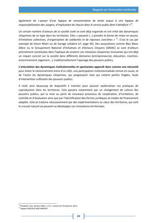 24
Rapport sur l’innovation territoriale
également de « passer d’une logique de consommation de droits acquis à une logique de
responsabilisation des usagers, d’implication de chacun dans le service public dont il bénéficie »10
.
Un certain nombre d’acteurs de la société civile se sont déjà organisés et ont initié des dynamiques
citoyennes de ce type dans les territoires. Elles « peuvent (…) prendre la forme de mises en œuvre,
d’initiatives collectives, d’organisation de solidarités et de réponses concrètes » 11
. C’est le cas par
exemple de Voisin Malin ou de Garage solidaire (cf. page 92). Des associations comme Bleu Blanc
Zèbre ou le Groupement National d’Initiatives et d’Acteurs Citoyens (GNIAC) se sont d’ailleurs
précisément constituées dans l’optique de soutenir ces initiatives citoyennes innovantes qui ont déjà
un impact concret sur la société dans différents domaines (entrepreneuriat, éducation, insertion,
environnement, logement...), traditionnellement l’apanage des pouvoirs publics.
L’articulation des dynamiques institutionnelles et spontanées apparaît donc comme une nécessité
pour éviter le cloisonnement entre d’un côté, une participation institutionnalisée remise en cause, et
de l’autre les dynamiques citoyennes, qui progressent mais qui restent parfois fragiles, faute
d’intervention suffisante des pouvoirs publics.
Il reste ainsi beaucoup de dispositifs à inventer pour pouvoir systématiser ces pratiques de
coproduction dans les territoires. Cela passera notamment par un changement de culture des
pouvoirs publics, par la mise au point de nouveaux processus de coopération, d’incitations, de
contrôle et d’évaluation ainsi que par l’identification des formes juridiques et modes de financement
adaptés. Cela se traduira nécessairement par des expérimentations au cœur des territoires, qui sont
le creuset naturel où peuvent se développer ces innovations territoriales.
10
Elisabeth Lulin, Service Public « 2.0 », Institut de l’Entreprise, 2013.
11
Rapport BACQUE-MECHMACHE
 