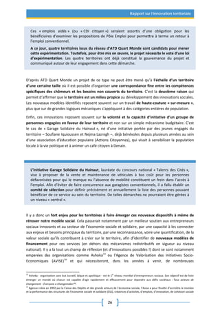 26
Rapport sur l’innovation territoriale
Ces « emplois aidés » (ou « CDI citoyen ») seraient assortis d’une obligation pour les
bénéficiaires d’examiner les propositions de Pôle Emploi pour permettre à terme un retour à
l’emploi conventionnel.
A ce jour, quatre territoires issus du réseau d’ATD Quart Monde sont candidats pour mener
cette expérimentation. Toutefois, pour être mis en œuvre, le projet nécessite le vote d’une loi
d’expérimentation. Les quatre territoires ont déjà constitué la gouvernance du projet et
communiqué autour de leur engagement dans cette démarche.
D’après ATD Quart Monde un projet de ce type ne peut être mené qu’à l’échelle d’un territoire
d’une certaine taille où il est possible d’organiser une correspondance fine entre les compétences
spécifiques des chômeurs et les besoins non couverts du territoire. C’est la deuxième raison qui
permet d’affirmer que le territoire est un milieu propice au développement des innovations sociales.
Les nouveaux modèles identifiés reposent souvent sur un travail de haute-couture « sur-mesure »,
plus que sur de grandes logiques mécaniques s’appliquant à des catégories entières de population.
Enfin, ces innovations reposent souvent sur la volonté et la capacité d’initiative d’un groupe de
personnes engagées en faveur de leur territoire et non sur un simple mécanisme budgétaire. C’est
le cas de « Garage Solidaire du Hainaut », né d’une initiative portée par des jeunes engagés du
territoire – Soufiane Iquioussen et Nejma Lazregh –, déjà bénévoles depuis plusieurs années au sein
d'une association d'éducation populaire (Actions Citoyennes), qui visait à sensibiliser la population
locale à la vie politique et à animer un café citoyen à Denain.
L’initiative Garage Solidaire du Hainaut, lauréate du concours national « Talents des Cités »,
vise à proposer de la vente et maintenance de véhicules à bas coût pour les personnes
défavorisées pour qui le manque ou l’absence de mobilité constituent un frein dans l’accès à
l’emploi. Afin d’éviter de faire concurrence aux garagistes conventionnels, il a fallu établir un
comité de sélection pour définir précisément et annuellement la liste des personnes pouvant
bénéficier de ce service au sein du territoire. De telles démarches ne pourraient être gérées à
un niveau « central ».
Il y a donc un fort enjeu pour les territoires à faire émerger ces nouveaux dispositifs à même de
rénover notre modèle social. Cela passerait notamment par un meilleur soutien aux entrepreneurs
sociaux innovants et au secteur de l’économie sociale et solidaire, par une capacité à les connecter
aux enjeux et besoins principaux du territoire, par une reconnaissance, voire une quantification, de la
valeur sociale qu’ils contribuent à créer sur le territoire, afin d’identifier de nouveaux modèles de
financement pour ces services (en dehors des mécanismes redistributifs en vigueur au niveau
national). Il y a là tout un champ de réflexion (et d’innovations possibles !) dont se sont notamment
emparées des organisations comme Ashoka13
ou l’Agence de Valorisation des Initiatives Socio-
Economiques (AVISE)14
et qui nécessiteront, dans les années à venir, de nombreuses
13
Ashoka - organisation sans but lucratif, laïque et apolitique - est le 1er
réseau mondial d’entrepreneurs sociaux. Son objectif est de faire
émerger un monde où chacun est capable d'agir rapidement et efficacement pour répondre aux défis sociétaux : Tous acteurs de
changement - Everyone a changemaker™.
14
Agence créée en 2002 par la Caisse des Dépôts et des grands acteurs de l’économie sociale, l’Avise a pour finalité d’accroître le nombre
et la performance des structures de l’économie sociale et solidaire (ESS), créatrices d’activités, d’emplois, d’innovation, de cohésion sociale
 