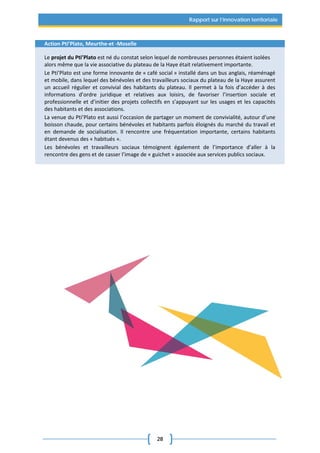 28
Rapport sur l’innovation territoriale
Action Pti’Plato, Meurthe-et -Moselle
Le projet du Pti’Plato est né du constat selon lequel de nombreuses personnes étaient isolées
alors même que la vie associative du plateau de la Haye était relativement importante.
Le Pti’Plato est une forme innovante de « café social » installé dans un bus anglais, réaménagé
et mobile, dans lequel des bénévoles et des travailleurs sociaux du plateau de la Haye assurent
un accueil régulier et convivial des habitants du plateau. Il permet à la fois d’accéder à des
informations d’ordre juridique et relatives aux loisirs, de favoriser l’insertion sociale et
professionnelle et d’initier des projets collectifs en s’appuyant sur les usages et les capacités
des habitants et des associations.
La venue du Pti’Plato est aussi l’occasion de partager un moment de convivialité, autour d’une
boisson chaude, pour certains bénévoles et habitants parfois éloignés du marché du travail et
en demande de socialisation. Il rencontre une fréquentation importante, certains habitants
étant devenus des « habitués ».
Les bénévoles et travailleurs sociaux témoignent également de l’importance d’aller à la
rencontre des gens et de casser l’image de « guichet » associée aux services publics sociaux.
 