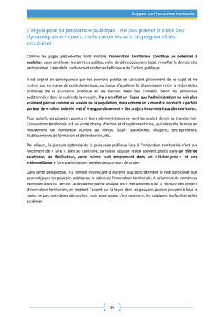 34
Rapport sur l’innovation territoriale
L’enjeu pour la puissance publique : ne pas passer à côté des
dynamiques en cours, mais savoir les accompagner et les
accélérer
Comme les pages précédentes l’ont montré, l’innovation territoriale constitue un potentiel à
exploiter, pour améliorer les services publics, créer du développement local, revivifier la démocratie
participative, créer de la confiance et renforcer l’efficience de l’action publique.
Il est urgent en conséquence que les pouvoirs publics se saisissent pleinement de ce sujet et ne
restent pas en marge de cette dynamique, au risque d’accélérer la déconnexion entre la vision et les
pratiques de la puissance publique et les besoins réels des citoyens. Selon les personnes
auditionnées dans le cadre de la mission, il y a en effet un risque que l’administration ne soit plus
vraiment perçue comme au service de la population, mais comme un « monstre normatif » parfois
porteur de « valeur enlevée » et d’ « engourdissement » des projets innovants issus des territoires.
Pour autant, les pouvoirs publics et leurs administrations ne sont les seuls à devoir se transformer.
L’innovation territoriale est un vaste champ d’action et d’expérimentation, qui nécessite la mise en
mouvement de nombreux acteurs au niveau local : association, citoyens, entrepreneurs,
établissements de formation et de recherche, etc.
Par ailleurs, la posture optimale de la puissance publique face à l’innovation territoriale n’est pas
forcément de « faire ». Bien au contraire, sa valeur ajoutée réside souvent plutôt dans un rôle de
catalyseur, de facilitateur, voire même tout simplement dans un « lâcher-prise » et une
« bienveillance » face aux initiatives privées des porteurs de projet.
Dans cette perspective, il a semblé intéressant d’illustrer plus concrètement le rôle particulier que
peuvent jouer les pouvoirs publics sur la scène de l’innovation territoriale. A la lumière de nombreux
exemples issus du terrain, la deuxième partie analyse les « mécanismes » de la réussite des projets
d’innovation territoriale, en mettant l’accent sur la façon dont les pouvoirs publics peuvent à tout le
moins ne pas nuire à ces démarches, mais aussi quand c’est pertinent, les catalyser, les faciliter et les
accélérer.
 