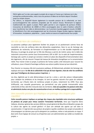 39
Rapport sur l’innovation territoriale
PACA Lights est l’un des rares appels à projets de ce type en France qui s’adresse non à des
entreprises professionnelles, mais à tous les porteurs d’idées du territoire depuis l’étudiant
jusqu’au simple citoyen.
Par ailleurs, ce dispositif illustre également la nouvelle posture de la collectivité, en tant
qu’accompagnatrice des solutions proposées par les acteurs locaux. Renversant la logique
traditionnelle des appels à projet, PACA Lights permet à une vingtaine de porteurs d’idées
innovantes de bénéficier de 2000€ et d’être accompagnés dans le cadre d’ateliers collectifs
pour transformer leur idée en démonstrateur. Les 5 premiers lauréats gagnent ensuite 10 000€
et bénéficient d’un réel accompagnement par les structures d’appui locales (agence régionale
d’innovation, incubateurs, pépinières ...) pour mettre en œuvre et expérimenter leur projet.
Un rôle de tiers de confiance
La puissance publique peut également faciliter les projets en se positionnant comme force de
neutralité ou tiers de confiance dans des démarches coopératives. Dans le cas de Seinergy Lab,
plateforme de recherche, de formation et d’expérimentation sur la ville durable implantée aux
Mureaux, le portage du projet par la Ville des Mureaux a permis de mettre autour de la table des
industriels concurrents comme Suez Environnement, EDF et GDF. Sur le volet de l’expérimentation,
Seinergy Lab a porté un projet qui consiste à mettre en place des dispositifs d’instrumentation dans
des logements, afin de mesurer l’impact de travaux de rénovation énergétique sur la consommation
réelle. Pour mener à bien ce projet, la présence de l’acteur public a été nécessaire pour rassurer les
utilisateurs, ceux-ci faisant d’avantage confiance aux acteurs publics locaux qu’aux industriels.
Pour illustrer ce nouveau rôle de la puissance publique, Ali Mohammad, président de Seinergy Lab,
explique ainsi que « le rôle de la collectivité n’est pas de tout régenter, mais de créer les conditions
pour que l’intelligence de chacun puisse s’exprimer. »
Les élus, légitimés par le vote démocratique et par les « urnes », sont des acteurs indispensables
pour catalyser les ambitions et les énergies. Ils sont les garants naturels d'un pacte de cohésion
territoriale, qui s'illustre dans de nombreux projets et plans, notamment les CPER. Pour plus
d'efficacité, une nouvelle gouvernance, qui permettrait une plus grande transversalité entre
collectivités et État, doit être instaurée dans les territoires. Cela sera possible si la posture entre élus
et administrés évolue vers plus de coconstruction et vers un meilleur partage de la responsabilité.
Une nouvelle posture qui implique un partage des risques plus
équilibré
Cette nouvelle posture implique un partage des risques plus équitable entre structures publiques
et porteurs de projet pour mieux soutenir l’innovation territoriale. Ainsi que l’exprime Denis
Vallance, directeur général des services (DGS) du conseil général de Meurthe-et-Moselle à propos de
la culture des agents du conseil général : « Il faut une attitude des agents qui soit dans la
coconstruction. Il s’agit de dire aux porteurs de projets à quelles conditions leur projet est possible et
d’accompagner ces derniers pour qu’ils atteignent ces conditions, même si cela présente un risque. Il
faut sortir d’une logique de censure ou d’expertise avec une administration qui valide ou invalide des
projets. »
 