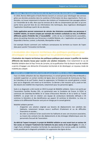43
Rapport sur l’innovation territoriale
Handimap : Une innovation territoriale née de l’ouverture des données publiques
En 2010, Rennes Métropole et Keolis Rennes lancent un concours pour développer des services
grâce aux données produites dans les systèmes d’information de deux organisations. Parmi ces
données, se trouve notamment la hauteur des trottoirs et l’emplacement des passages piétons
sur l’ensemble de la ville. Alors que les services de la ville ne comprenaient pas bien ce qu’une
partie tierce pourrait faire de ces informations très techniques, deux ingénieurs développent
l’application Handimap à partir de ces données.
Cette application permet notamment de calculer des itinéraires accessibles aux personnes à
mobilité réduite, en tenant compte par exemple des trottoirs surbaissés ou non, et d’afficher
différents points d’intérêts liés à l’accessibilité : arrêts de bus et établissements accessibles,
places de parking réservées aux Personnes à mobilité Réduite, etc. L’application est aujourd’hui
disponible à Rennes, Lorient, La Rochelle, Montpellier et Nice.
Cet exemple illustre comment une meilleure connaissance du territoire au travers de l’open
data peut susciter l’innovation territoriale.
L’évaluation des impacts territoriaux des politiques publiques pour
développer un nouveau regard sur les problématiques locales
L’évaluation des impacts territoriaux des politiques publiques peut amener à qualifier de manière
différente des besoins locaux pour susciter une solution innovante. C’est notamment le cas de
Mobilité Solidaire dans le Pays Terres de Lorraine, où la qualification fine du besoin local de mobilité
a permis d’engager une démarche d’innovation territoriale et de développer un nouveau mode de
mobilité plus adapté.
Mobilité solidaire : une nouvelle manière de penser la mobilité en milieu rural
Face à la faible utilisation des bus départementaux, le conseil général de Meurthe-et-Moselle a
souhaité supprimer un certain nombre de lignes dans la Communauté de Communes du Pays
de Colombey et du sud Toulois. Avant la suppression, le Président du conseil général a insisté
pour qu’un diagnostic soit mené sur le territoire. Ce dernier a fait ressortir qu’il y avait en fait
des besoins de mobilité très importants, notamment pour les personnes âgées.
Suite à ce diagnostic a été monté en 2013 le projet de Mobilité solidaire. Celui-ci est porté par
l’association Familles Rurales CIEL, en partenariat avec la Fondation de France, le CG54, la
commune de Colombey-les-Belles et la Caisse d'Assurance Retraite et de la Santé au Travail
(CARSAT). Le projet met en relation une équipe de conducteurs bénévoles défrayés à 35
centimes le kilomètre et des bénéficiaires qui payent 10 centimes le kilomètre. La mise en
relation et le différentiel financier sont pris en charge par le conseil général.
Mobilité solidaire permet :
 d’apporter une solution originale aux besoins de déplacements non satisfaits des
habitants, notamment lorsque ceux-ci souffrent d’isolement et ou de difficultés
financières et sociales ;
 de créer ou renforcer le lien social entre les habitants et avec une structure associative,
au travers des contacts lors des déplacements et des échanges téléphoniques avec les
personnels d’accueil de l’association.
Au-delà de l’aspect transport, le projet de Mobilité solidaire se veut avant tout un vecteur de
lien social, en rompant l’isolement des habitants les plus exclus et les plus fragiles. En cela, il
s’agit d’une véritable innovation territoriale (la coproduction d’un service public de mobilité),
rendu possible par le diagnostic préalable à la suppression des lignes de bus.
 