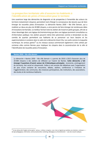 44
Rapport sur l’innovation territoriale
La prospective territoriale afin d’associer les habitants à
l’identification de pistes d’innovation pour le territoire
Une ouverture large des démarches de diagnostic et de prospective à l’ensemble des acteurs du
territoire (notamment citoyens), permettent tant d’élargir la connaissance des besoins que de faire
émerger de nouvelles pistes d’innovation. La démarche Nantes 2030 – Ma Ville Demain, qui a
mobilisé sur deux ans plus de 20 000 citoyens, a ainsi permis de faire émerger de nombreuses idées
d’innovations territoriales. Le meilleur format reste les ateliers de travail en petits groupes, afin de se
situer davantage dans une logique de brainstorming que dans une logique purement consultative ou
d’information publique. Ces ateliers peuvent même être pérennisés comme à Amsterdam où des
comités de quartier permettent aux habitants de se prononcer sur leurs besoins et les
expérimentations à conduire dans le cadre de la démarche Smart City. Les outils comme la maquette
numérique, les serious games25
ou les réseaux sociaux commencent également à être utilisés par
certaines villes comme Rennes pour impliquer les citoyens dans la coconstruction de la ville et
l’identification de nouvelles pistes d’innovation.
Nantes 2030 – Ma ville demain
La démarche « Nantes 2030 – Ma ville demain » a permis de 2010 à 2012 d’associer plus de
20 000 citoyens à des ateliers de réflexion sur l’avenir de Nantes. Cette démarche a fait
émerger 9 questions d’avenir autour de 4 thématiques principales : économie, aménagement
du territoire, lien social et citoyenneté. Celles-ci ont ensuite été débattues avec l’organisation
de plus d’une centaine de rencontres, débats, ateliers, conférences à l’initiative de
l’agglomération, des communes, des instances participatives, des institutions, des associations,
des écoles et de nombreux habitants.
25
Un jeu sérieux (de l’anglais serious game : serious, « sérieux » et game, « jeu ») est un logiciel qui combine une intention « sérieuse » —
de type pédagogique, informative, communicationnelle, marketing, idéologique ou d’entraînement — avec des ressorts ludiques.
 