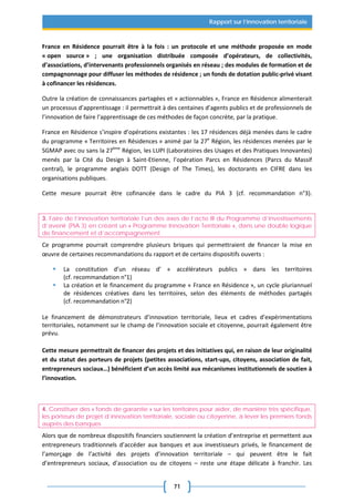 71
Rapport sur l’innovation territoriale
France en Résidence pourrait être à la fois : un protocole et une méthode proposée en mode
« open source » ; une organisation distribuée composée d’opérateurs, de collectivités,
d’associations, d’intervenants professionnels organisés en réseau ; des modules de formation et de
compagnonnage pour diffuser les méthodes de résidence ; un fonds de dotation public-privé visant
à cofinancer les résidences.
Outre la création de connaissances partagées et « actionnables », France en Résidence alimenterait
un processus d’apprentissage : il permettrait à des centaines d’agents publics et de professionnels de
l’innovation de faire l’apprentissage de ces méthodes de façon concrète, par la pratique.
France en Résidence s’inspire d’opérations existantes : les 17 résidences déjà menées dans le cadre
du programme « Territoires en Résidences » animé par la 27e
Région, les résidences menées par le
SGMAP avec ou sans la 27ème
Région, les LUPI (Laboratoires des Usages et des Pratiques Innovantes)
menés par la Cité du Design à Saint-Etienne, l’opération Parcs en Résidences (Parcs du Massif
central), le programme anglais DOTT (Design of The Times), les doctorants en CIFRE dans les
organisations publiques.
Cette mesure pourrait être cofinancée dans le cadre du PIA 3 (cf. recommandation n°3).
3. Faire de l’innovation territoriale l’un des axes de l’acte III du Programme d’investissements
d’avenir (PIA 3) en créant un « Programme Innovation Territoriale », dans une double logique
de financement et d’accompagnement
Ce programme pourrait comprendre plusieurs briques qui permettraient de financer la mise en
œuvre de certaines recommandations du rapport et de certains dispositifs ouverts :
 La constitution d’un réseau d’ « accélérateurs publics » dans les territoires
(cf. recommandation n°1)
 La création et le financement du programme « France en Résidence », un cycle pluriannuel
de résidences créatives dans les territoires, selon des éléments de méthodes partagés
(cf. recommandation n°2)
Le financement de démonstrateurs d’innovation territoriale, lieux et cadres d’expérimentations
territoriales, notamment sur le champ de l’innovation sociale et citoyenne, pourrait également être
prévu.
Cette mesure permettrait de financer des projets et des initiatives qui, en raison de leur originalité
et du statut des porteurs de projets (petites associations, start-ups, citoyens, association de fait,
entrepreneurs sociaux…) bénéficient d’un accès limité aux mécanismes institutionnels de soutien à
l’innovation.
4. Constituer des « fonds de garantie » sur les territoires pour aider, de manière très spécifique,
les porteurs de projet d’innovation territoriale, sociale ou citoyenne, à lever les premiers fonds
auprès des banques
Alors que de nombreux dispositifs financiers soutiennent la création d’entreprise et permettent aux
entrepreneurs traditionnels d’accéder aux banques et aux investisseurs privés, le financement de
l’amorçage de l’activité des projets d’innovation territoriale – qui peuvent être le fait
d’entrepreneurs sociaux, d’association ou de citoyens – reste une étape délicate à franchir. Les
 