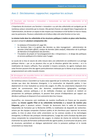 73
Rapport sur l’innovation territoriale
Axe 2 : Décloisonner, rapprocher, organiser les acteurs
7. Structurer une fonction « innovation » transversale au sein des collectivités et la
professionnaliser
L’importance de structurer une fonction « innovation » au sein des collectivités est soulignée par de
nombreux acteurs rencontrés par la mission. Elle permet d’ancrer cet objectif dans l’organisation de
l’administration, de donner un espace et des moyens aux innovateurs et de faciliter la mise en réseau
avec les partenaires. Plusieurs collectivités ont d’ailleurs déjà créé cette fonction en leur sein.
La mission invite donc les collectivités et les structures publiques à mettre en place cette fonction,
qui peut comporter plusieurs composantes clés :
 le catalyseur d’innovation (cf. page 54) ;
 les fonctions liées à la gestion des données ou data management : administration de
données (chief data officer), analyse de données (data analyst), élaboration de la politique
de libération et d’exploitation des données ;
 l’incubation de projets et l’accompagnement des « intrapreneurs » ; le design des politiques
et services publiques et la relation avec l’usager.
Le succès de la mise en œuvre de cette mesure dans une collectivité est conditionné à un portage
politique interne – par un ou plusieurs élus ou par le directeur général des services – et à la
mobilisation de moyens suffisants. Pour procéder à moyens constants, les agents impliqués dans
cette fonction peuvent être des agents particulièrement intéressés par le thème et qui basculeraient
progressivement vers cette nouvelle mission.
8. Développer de nouvelles formes de collaboration entre pouvoirs publics et acteurs de la
recherche en sciences sociales
De nombreux acteurs s’accordent sur la plus-value apportée par la recherche, aussi bien en sciences
sociales que dans des domaines émergents, à la construction de dispositifs publics, à leur
déploiement et à leur évaluation au service des usagers. En effet, les universitaires disposent d’un
capital de connaissances dans des domaines complémentaires (géographie, sociologie,
anthropologie, sciences politiques…) et de méthodes d’analyse qui éclairent et mettent en
perspectives les politiques publiques, ils peuvent faire preuve d’indépendance par rapport aux
décideurs politiques et disposent d’une autonomie dans leur travaux.
Aujourd’hui, ces ressources sont mobilisées de manière insuffisante en France par les pouvoirs
publics. La mission appelle l’État et les collectivités territoriales à y recourir de manière plus
fréquente, grâce à plusieurs actions : l’emploi de doctorants dans le cadre de Conventions
Industrielles de Formation par la REcherche (CIFRE), la mobilisation de dispositifs de recherches-
actions par des équipes composées d’acteurs publics et de chercheurs pour repenser les services
publics, la mise en place d’une veille universitaire sur les sciences sociales et les technologies
émergentes, la diffusion des pratiques interdisciplinaires, l’usage des outils d’analyse big data pour
mieux comprendre les comportements des usagers, la création de chaires de recherche capables
d’alimenter les cycles de formation professionnelle des agents publics, la construction de ponts, voire
de structures, permettant un dialogue opérationnel entre la puissance publique et le monde
universitaire au niveau local.
 