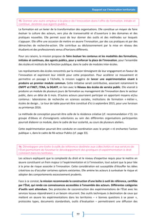 77
Rapport sur l’innovation territoriale
15. Donner une autre ampleur à la place de l’innovation dans l’offre de formation, initiale et
continue, destinée aux agents publics
La formation est un levier de la transformation des organisations. Elle constitue un moyen de faire
évoluer la culture des acteurs, vers plus de transversalité et d’ouverture à des domaines et des
pratiques nouvelles. Elle permet aussi de leur donner des outils et des méthodes sur lesquels
s’appuyer. Elle offre une occasion de mettre en œuvre l’innovation, par des cas pratiques et par des
démarches de recherche-action. Elle contribue au décloisonnement par la mise en réseau des
étudiants et des professionnels venus d’horizons différents.
Pour ces raisons, la mission propose de faire évoluer les contenus et les modalités des formations,
initiales et continues, des agents publics, pour y renforcer la place de l’innovation, pour l’ensemble
des écoles et instituts de la fonction publique, dans le cadre de modules inter-écoles.
Les représentants des écoles rencontrés par la mission témoignent de leur engagement en faveur de
l’innovation et expriment leur intérêt pour cette proposition. Pour accélérer ce mouvement et
permettre un passage à l’échelle, la mission suggère de lancer une expérimentation visant à
produire un premier module commun. Cette initiative serait contributive, associant notamment le
CNFPT et l’INET, l’ENA, la DGAFP, en lien avec le Réseau des écoles de service public. Elle viserait à
produire un module de plusieurs jours de formation au management de l’innovation dans le secteur
public, dans un délai de 6 mois. D’autres acteurs pourraient participer en apportant moyens et/ou
contenus : laboratoires de recherche en sciences sociales, institutions de formation « métier »,
écoles de design… Le tour de table pourrait être constitué d’ici à septembre 2015, pour une livraison
au printemps 2016.
La méthode de conception pourrait être celle de la résidence créative (cf. recommandation n°2). Un
groupe d’élèves et d’enseignants volontaires au sein des différentes organisations participantes
pourrait élaborer ce module, dans le cadre de leur scolarité, au cours de plusieurs ateliers.
Cette expérimentation pourrait être conduite en coordination avec le projet « ré enchantez l’action
publique », dans le cadre de Ré-acteur Publics (cf. page 33).
16. Développer une boîte à outils de référence destinée aux collectivités et aux services de
l’État permettant de favoriser le développement des pratiques d’expérimentation à droit
constant dans les territoires
Les acteurs expliquent que la complexité du droit et le niveau d’expertise requis pour le mettre en
œuvre constituent un frein majeur à l’expérimentation et à l’innovation, tout autant que la peur liée
à la prise de risque associée à l’innovation. Cette considération est susceptible d’étouffer les idées
créatrices ou d’occulter certaines options existantes. Elle amène les acteurs à surévaluer le risque et
adopter des comportements excessivement prudents.
Face à ce constat, la mission recommande la construction d’une boîte à outil de référence, certifiée
par l’État, qui rende ces connaissances accessibles à l’ensemble des acteurs. Différentes catégories
d’outils sont attendues. Des protocoles de coconstruction des expérimentations de l’État avec les
services locaux répondraient à un besoin récurrent. Des outils techniques à destination de ceux qui
mettent en œuvre les expérimentations dans les territoires – « bonnes questions à se poser »,
protocoles types, documents standardisés, outils d’évaluation – permettraient une diffusion des
 