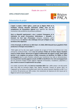 89
Rapport sur l’innovation territoriale
Étude de cas n°4
APPEL A PROJETS PACA LIGHT
Présentation du projet
L’appel à projets « PACA Lights », porté par la Région PACA et la
Fondation Internet Nouvelle Génération (FING), mise sur les
compétences de l’écosystème régional pour apporter des réponses
innovantes à des problèmes de politiques publiques.
Ainsi ce dispositif expérimental « vise à soutenir l’émergence et la
réalisation de projet d'innovations hétérodoxes, « disruptifs »,
émanant de tout type d’innovateur (citoyens, étudiants, petits
entrepreneurs), en réponse à des challenges émis par la Région ou des
territoires infra-régionaux.
A titre d’exemple, le défi lancé en 2014 était « En 2020, ZERO kilowatt-heure gaspillé & TOUS
producteurs d’énergie renouvelable ! ».
PACA Lights est l’un des rares appels à projets de ce type en France qui s’adresse non à des
entreprises professionnelles, mais à tous les porteurs d’idées du territoire depuis l’étudiant
jusqu’au simple citoyen. Renversant la logique traditionnelle des appels à projet, PACA Lights
permet à une vingtaine de porteurs d’idées innovantes de bénéficier de 2000€ et d’être
accompagnés dans le cadre d’ateliers collectifs pour transformer leur idée en démonstrateur.
Les cinq premiers lauréats gagnent ensuite 10 000€ et bénéficient d’un réel accompagnement
par les structures d’appui locales (agence régionale d’innovation, incubateurs, pépinières...)
pour mettre en œuvre et expérimenter leur projet.
A ce stade, le premier défi a été lancé en novembre 2014. Des « défis camps » ont été menés
dans cinq villes du territoire (Digne, Gap, Sophia, Marseille, Toulon) en janvier 2015, en
s’appuyant sur les acteurs d’innovation pour réunir des acteurs pouvant répondre au défi. Il y a
eu environ 50 personnes par défis camps. Une soixantaine de réponses ont été reçues par la
Région et sont en cours d’examen.
 