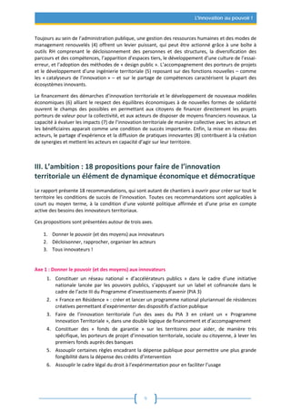 9
L'innovation au pouvoir !
Toujours au sein de l’administration publique, une gestion des ressources humaines et des modes de
management renouvelés (4) offrent un levier puissant, qui peut être actionné grâce à une boîte à
outils RH comprenant le décloisonnement des personnes et des structures, la diversification des
parcours et des compétences, l’apparition d’espaces tiers, le développement d’une culture de l’essai-
erreur, et l’adoption des méthodes de « design public ». L’accompagnement des porteurs de projets
et le développement d’une ingénierie territoriale (5) reposant sur des fonctions nouvelles – comme
les « catalyseurs de l’innovation » – et sur le partage de compétences caractérisent la plupart des
écosystèmes innovants.
Le financement des démarches d’innovation territoriale et le développement de nouveaux modèles
économiques (6) alliant le respect des équilibres économiques à de nouvelles formes de solidarité
ouvrent le champs des possibles en permettant aux citoyens de financer directement les projets
porteurs de valeur pour la collectivité, et aux acteurs de disposer de moyens financiers nouveaux. La
capacité à évaluer les impacts (7) de l’innovation territoriale de manière collective avec les acteurs et
les bénéficiaires apparait comme une condition de succès importante. Enfin, la mise en réseau des
acteurs, le partage d’expérience et la diffusion de pratiques innovantes (8) contribuent à la création
de synergies et mettent les acteurs en capacité d’agir sur leur territoire.
III. L’ambition : 18 propositions pour faire de l’innovation
territoriale un élément de dynamique économique et démocratique
Le rapport présente 18 recommandations, qui sont autant de chantiers à ouvrir pour créer sur tout le
territoire les conditions de succès de l’innovation. Toutes ces recommandations sont applicables à
court ou moyen terme, à la condition d’une volonté politique affirmée et d’une prise en compte
active des besoins des innovateurs territoriaux.
Ces propositions sont présentées autour de trois axes.
1. Donner le pouvoir (et des moyens) aux innovateurs
2. Décloisonner, rapprocher, organiser les acteurs
3. Tous innovateurs !
Axe 1 : Donner le pouvoir (et des moyens) aux innovateurs
1. Constituer un réseau national « d’accélérateurs publics » dans le cadre d’une initiative
nationale lancée par les pouvoirs publics, s’appuyant sur un label et cofinancée dans le
cadre de l’acte III du Programme d’investissements d’avenir (PIA 3)
2. « France en Résidence » : créer et lancer un programme national pluriannuel de résidences
créatives permettant d’expérimenter des dispositifs d’action publique
3. Faire de l’innovation territoriale l’un des axes du PIA 3 en créant un « Programme
Innovation Territoriale », dans une double logique de financement et d’accompagnement
4. Constituer des « fonds de garantie » sur les territoires pour aider, de manière très
spécifique, les porteurs de projet d’innovation territoriale, sociale ou citoyenne, à lever les
premiers fonds auprès des banques
5. Assouplir certaines règles encadrant la dépense publique pour permettre une plus grande
fongibilité dans la dépense des crédits d’intervention
6. Assouplir le cadre légal du droit à l’expérimentation pour en faciliter l’usage
 