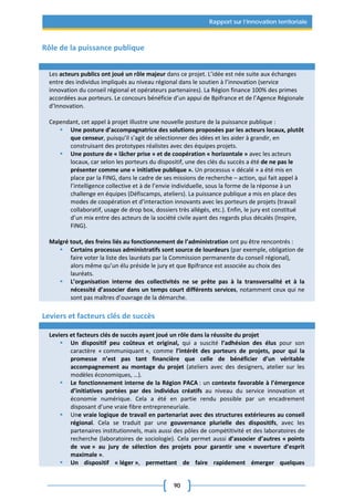 90
Rapport sur l’innovation territoriale
Rôle de la puissance publique
Les acteurs publics ont joué un rôle majeur dans ce projet. L’idée est née suite aux échanges
entre des individus impliqués au niveau régional dans le soutien à l’innovation (service
innovation du conseil régional et opérateurs partenaires). La Région finance 100% des primes
accordées aux porteurs. Le concours bénéficie d’un appui de Bpifrance et de l’Agence Régionale
d’Innovation.
Cependant, cet appel à projet illustre une nouvelle posture de la puissance publique :
 Une posture d’accompagnatrice des solutions proposées par les acteurs locaux, plutôt
que censeur, puisqu’il s’agit de sélectionner des idées et les aider à grandir, en
construisant des prototypes réalistes avec des équipes projets.
 Une posture de « lâcher prise » et de coopération « horizontale » avec les acteurs
locaux, car selon les porteurs du dispositif, une des clés du succès a été de ne pas le
présenter comme une « initiative publique ». Un processus « décalé » a été mis en
place par la FING, dans le cadre de ses missions de recherche – action, qui fait appel à
l’intelligence collective et à de l’envie individuelle, sous la forme de la réponse à un
challenge en équipes (Défiscamps, ateliers). La puissance publique a mis en place des
modes de coopération et d’interaction innovants avec les porteurs de projets (travail
collaboratif, usage de drop box, dossiers très allégés, etc.). Enfin, le jury est constitué
d’un mix entre des acteurs de la société civile ayant des regards plus décalés (Inspire,
FING).
Malgré tout, des freins liés au fonctionnement de l’administration ont pu être rencontrés :
 Certains processus administratifs sont source de lourdeurs (par exemple, obligation de
faire voter la liste des lauréats par la Commission permanente du conseil régional),
alors même qu’un élu préside le jury et que Bpifrance est associée au choix des
lauréats.
 L’organisation interne des collectivités ne se prête pas à la transversalité et à la
nécessité d’associer dans un temps court différents services, notamment ceux qui ne
sont pas maîtres d’ouvrage de la démarche.
Leviers et facteurs clés de succès
Leviers et facteurs clés de succès ayant joué un rôle dans la réussite du projet
 Un dispositif peu coûteux et original, qui a suscité l’adhésion des élus pour son
caractère « communiquant », comme l’intérêt des porteurs de projets, pour qui la
promesse n’est pas tant financière que celle de bénéficier d’un véritable
accompagnement au montage du projet (ateliers avec des designers, atelier sur les
modèles économiques, …).
 Le fonctionnement interne de la Région PACA : un contexte favorable à l’émergence
d’initiatives portées par des individus créatifs au niveau du service innovation et
économie numérique. Cela a été en partie rendu possible par un encadrement
disposant d’une vraie fibre entrepreneuriale.
 Une vraie logique de travail en partenariat avec des structures extérieures au conseil
régional. Cela se traduit par une gouvernance plurielle des dispositifs, avec les
partenaires institutionnels, mais aussi des pôles de compétitivité et des laboratoires de
recherche (laboratoires de sociologie). Cela permet aussi d’associer d’autres « points
de vue » au jury de sélection des projets pour garantir une « ouverture d’esprit
maximale ».
 Un dispositif « léger », permettant de faire rapidement émerger quelques
 