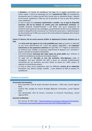 91
Rapport sur l’innovation territoriale
« réussites ». Un dossier de candidature très léger (4 à 5 pages), permettant une
lecture rapide. L’accent est davantage mis sur le potentiel de l’idée, les compétences
manquantes pour le réaliser pouvant être réunies dans un deuxième temps. L’objectif
est de trouver rapidement 5 idées qui ont du potentiel et à qui on peut faire prendre
corps rapidement.
 La mise en place d’un processus expérimental « encadré » sur ce type de dispositifs
nouveaux, afin de les analyser en continu pour une amélioration constante. Un
véritable protocole d’expérimentation a été défini, ainsi qu’un programme de
recherche-action porté par des sociologues, qui permettront de dire ce qu’a réellement
produit ce dispositif et de se prononcer sur l’intérêt de le poursuivre. L’expérimentation
est documentée par la FING, pour pouvoir être éventuellement dupliquée dans d’autres
Régions de France.
Leviers et facteurs clés de succès pouvant faciliter le déploiement d’autres initiatives de ce
type
 Une forte envie des agents et une vraie possibilité pour ceux qui portent ce dispositif
au sein d’une administration de « sortir des logiques habituelles », en s’appuyant
notamment sur des partenaires extérieurs de type FING, 27ème
Région ou laboratoires
de recherche pour solidifier ce processus expérimental et déployer une « animation »
propre à stimuler les initiatives individuelles.
 Une communication beaucoup plus large auprès du grand public pour renforcer le
nombre de candidatures portées par de simples citoyens.
 Un appui fort sur des relais au sein des territoires infra-régionaux (villes et
campagnes), tant pour identifier des défis à lancer sur certaines problématiques
rencontrées par ces territoires, que pour mettre en œuvre les « défis camps » et
organiser la remontée des projets.
 La mise en place d’une coopération entre les différents services de la collectivité
(innovation, eau, déchet, énergie, mobilité, …) pour élaborer les défis et analyser les
candidatures.
Contacts et sources
Personne(s) interviewée(s) :
 Brice Lacomette, Chef de projet Innovation Numérique – PACA Labs, conseil régional
PACA
 Caroline Ville, chargée de mission Stratégie Régionale d’innovation, conseil régional
PACA
 Gino Bontempelli, Chef de Service, Innovation et Economie Numériques, conseil
régional PACA
Source(s) mobilisée(s) :
 Site internet de PACA Light : http://emergences-numeriques.regionpaca.fr/innovation-
et-economie-numeriques/programme-paca-labs-2014-2020/pacalights.html
 