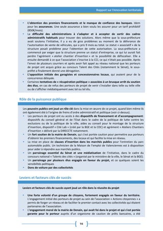 94
Rapport sur l’innovation territoriale
 L’obtention des premiers financements et le manque de confiance des banques. Idem
pour les assurances. Une seule assurance a bien voulu les assurer pour un tarif prohibitif
(850€/mois).
 La difficulté des administrations à s’adapter et à accepter de sortir des cadres
administratifs habituels pour trouver des solutions. Alors même que la sous-préfecture
avait soutenu l’initiative, il y a eu de gros problèmes au moment de la délivrance de
l’autorisation de vente de véhicules, qui a pris 9 mois au total. Le statut « associatif » de la
structure posait problème pour l’obtention de cette autorisation. La sous-préfecture a
commencé par exiger que la structure prenne un statut d’entreprise, ce qui lui aurait fait
perdre l’agrément « atelier chantier d’insertion » et la possibilité de défiscaliser. Elle a
ensuite demandé à ce que l’association s’inscrive à la CCI, ce qui n’était pas possible. Après
l’envoi de plusieurs courriers et après avoir fait appel au réseau national que les porteurs
de projet ont acquis grâce au concours Talent des Cités (notamment le Sénat), le sous-
préfet a finalement donné une dérogation.
 L’opposition initiale des garagistes et concessionnaires locaux, qui avaient peur de la
concurrence déloyale.
 Certaines tentatives de « récupération politique » associées à un brusque arrêt du soutien
des élus, en cas de refus des porteurs de projet de venir s’installer dans telle ou telle ville
ou de s’afficher médiatiquement avec tel ou tel élu.
Rôle de la puissance publique
Les pouvoirs publics ont joué un rôle clé dans la mise en œuvre de ce projet, quand bien même ils
ont également été à l’origine de freins d’ordre administratif et politique (voir ci-dessus).
 Les porteurs de projet ont eu accès à des dispositifs de financement et d’accompagnement:
dispositifs du conseil général et de l’Etat dans le cadre de la politique de lutte contre les
exclusions ou de la politique de la ville, aides au conseil pour le montage de la structure
d’insertion, dispositif « Cité Lab » (créé par la BGE et la CDC) et agrément « Ateliers Chantiers
d’Insertion » délivré par la DIRECCTE notamment.
 Un fort soutien de la mairie de Denain, qui s’est portée caution pour permettre aux porteurs
d’obtenir les premiers financements, des locaux et qui facilite la mise en réseau.
 La mise en place de clauses d’insertion dans les marchés publics pour l’entretien du parc
automobile public. Un technicien de la Maison de l’emploi de Valenciennes est à disposition
pour aider à répondre aux marchés publics.
 Un parrainage essentiel du Sénat et une médiatisation de l’initiative, dans le cadre du
concours national « Talents des cités » (organisé par le ministère de la ville, le Sénat et la BGE).
 Un parrainage par plusieurs élus engagés en faveur du projet, et ce quelques soient les
sensibilités politiques
 Dons de voiture par des collectivités
Leviers et facteurs clés de succès
Leviers et facteurs clés de succès ayant joué un rôle dans la réussite du projet
 Une forte volonté d’un groupe de citoyens, fortement engagés en faveur du territoire.
L’engagement initial des porteurs de projet au sein de l’association « Actions citoyennes » a
permis de forger un réseau et de faciliter le premier contact avec les collectivités qui étaient
partenaires de l’association.
 L’engagement moral de la mairie de Denain, qui avait foi dans le projet et qui s’est portée
garante pour le porteur auprès d’un organisme de caution de prêts bancaires, a été
 