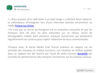 • « Nous passons d’un web texte à un web image » a déclaré Kevin Systorm,
le cofondateur d’Instagram lors d’une interview donnée récemment au
média Enjeux Les Echos.
• Ce n’est pas un secret qu’Instagram est en évolution croissante et que les
marques sont de plus en plus présentes sur ce réseau social de
photographie mobile dont plusieurs marques tunisiennes qui produisent
régulièrement du contenu pour capter l’attention de leurs communautés.
•Chaque mois, le Social Media Club Tunisie publiera un rapport sur les
activités des marques et médias tunisiens. Les résultats et chiffres publiés
dans ce rapport ont été fournis par l’outil de veille tunisien Kanalytik qui
surveille les performances des marques Tunisiennes sur les réseaux sociaux.
Introduction
@SMCTunisia
 