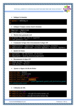INSTALLATION ET CONFIGURATION DE ROUNDCUBE SUR CENTOS 7
mamecheikh608@gmail.com Professeur : Mr Lo
 Indiquer le domaine
 Indiquer l’origine comme étant le domaine
 Merttre inet_protocols à all
 Commenter la ligne 164 et decommenter la ligne 165
 Ajouter son réseau
 Decommenter la ligne 419
 Ajouter ce lignes à la fin du fichier
 Utilisation de SSL
 
