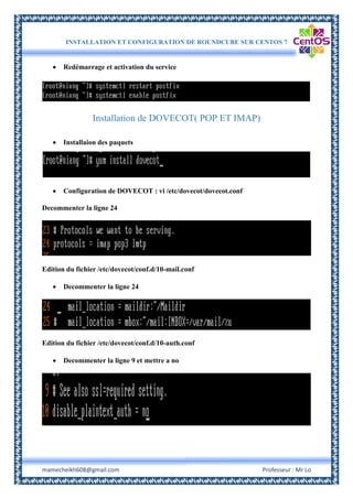 INSTALLATION ET CONFIGURATION DE ROUNDCUBE SUR CENTOS 7
mamecheikh608@gmail.com Professeur : Mr Lo
 Redémarrage et activation du service
Installation de DOVECOT( POP ET IMAP)
 Installaion des paquets
 Configuration de DOVECOT : vi /etc/dovecot/dovecot.conf
Decommenter la ligne 24
Edition du fichier /etc/dovecot/conf.d/10-mail.conf
 Decommenter la ligne 24
Edition du fichier /etc/dovecot/conf.d/10-auth.conf
 Decommenter la ligne 9 et mettre a no
 