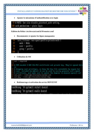INSTALLATION ET CONFIGURATION DE ROUNDCUBE SUR CENTOS 7
mamecheikh608@gmail.com Professeur : Mr Lo
 Ajouter le mécanisme d’authentification avec login
Edition du fichier /etc/dovecot/conf.d/10-master.conf
 Decommenter et ajouter les lignes manquantes
 Utilisation de SSl
 Redémarrage et activation du service DOVECOT
 