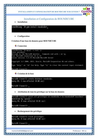 INSTALLATION ET CONFIGURATION DE ROUNDCUBE SUR CENTOS 7
mamecheikh608@gmail.com Professeur : Mr Lo
Installation et Configuration de ROUNDCUBE
 Installation
 Configuration
Création d’une base de données pour ROUNDCUBE
Connexion
Création de la base
 Attribution de tous les privilèges sur la base de données
 Rechargement des privilèges
 