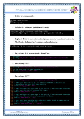 INSTALLATION ET CONFIGURATION DE ROUNDCUBE SUR CENTOS 7
mamecheikh608@gmail.com Professeur : Mr Lo
 Quitter la base de données
 Création des tables avec un fichier sql exemple
 Copier du fichier cp /etc/roundcubemail/config.inc.php.sample /etc/ roundcubemail/config.inc.php
 Modification du fichier / etc/roundcubemail/config.inc.php
 Paramètrage de la base de données RoundCube
 Paramètrage IMAP
 Paramètrage SMTP
 