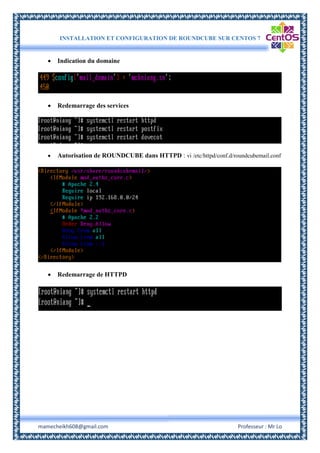 INSTALLATION ET CONFIGURATION DE ROUNDCUBE SUR CENTOS 7
mamecheikh608@gmail.com Professeur : Mr Lo
 Indication du domaine
 Redemarrage des services
 Autorisation de ROUNDCUBE dans HTTPD : vi /etc/httpd/conf.d/roundcubemail.conf
 Redemarrage de HTTPD
 