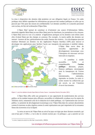 La mise à disposition des données déjà produites est une obligation légale en France. Un cadre
juridique strict définit cependant les informations qui peuvent être rendues publiques et celles qui ne
peuvent pas l’être pour des raisons de confidentialité. Les données sensibles et à caractère personnel
sont exclues, de fait, de la démarche d’Open Data.
L’Open Data 1 permet de constituer et d’entretenir une source d’informations fiables,
structurée (appelée Meta Data) ou non (Raw Data) pour les chercheurs, les journalistes et les citoyens.
L’Open Data ouvre la voie à la création d’applications pratiques où les données sont reliées entre
elles (Linked Data) par des champs en commun. Par exemple , la mairie publie des données sur
internet : horaires de bus, géolocalisation des arrêts, hauteur des trottoirs…Les développeurs peuvent
réutiliser librement ces données via des Application Purpose Interface (API) pour innover et
développer des applications pour faciliter l’accès aux transports des personnes à mobilité réduite.
L’Open Data ouvre donc de
nouvelles
opportunités
de
développement économique avec
l’émergence de nouveaux services
innovants et originaux.
Il contribue à rendre
accessible,
lisible
et
compréhensible
l’action
publique : décisions, projets,
finances publiques, encourageant
ainsi la transparence de l’action
des
l’administrations
internationales,
nationales,
régionales ou locales. La carte cicontre montre les collectivités qui
ont ouvert, ou ont l’intention
d’ouvrir leur données.

Figure 2 : carte des initiatives locales Open Data en France, Source : association Libertic (Novembre 2013)

L’Open Data offre enfin une perspective et une opportunité de modernisation des services
publics, en les rendant toujours plus efficaces, accessibles et collaboratifs, en phase avec les enjeux du
XXIième siècle, notamment celui de la réduction de la dette publique, via l’optimisation des services
publics. Le potentiel de développement économique avec l’Open Data dans les secteurs décentralisés
comme le tourisme ou plus régalien comme la santé représentera une part importante de la croissance
future des économies avec le digital.
La mise en œuvre de l’Open Data au sein d’un pays est régie par deux facteurs essentiels, qui
sont d’une part « l’offre », c’est à dire la volonté exercée par « le politique », qui a autorité sur son

1

Le texte s’inspire du script de la vidéo http://youtu.be/aHxv_2BMJfw

Les	
  stratégies	
  d'influence	
  gouvernementales	
  sur	
  l'Open	
  Data	
   9	
  

 