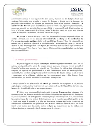 administration centrale et plus largement les élus locaux, décideurs sur des budgets alloués aux
systèmes d’information pour produire et exposer les données, et d’autre part « la demande » en
provenance des utilisateurs des données qui trouvent un intérêt et un bénéfice à l’exploiter. La
réutilisation des données, qui est la condition du succès de l’Open Data, repose sur plusieurs critères,
comme par exemple son exploitabilité, son accessibilité et notamment le coût d’accès, qui est un
levier d’influence important pour le politique, puisqu’il peut être gratuit, ou payant avec diverses
formes de tarification (abonnement, forfaitaire, fonction de l’usage).
En France, la mise en œuvre de l’Open Data, encore appelée donnée ouverte en français, est
confiée à l’Etalab, qui est une mission interministérielle en charge de la coordination de
l’ouverture des données publiques. Créée en février 2011 par François Fillon, elle est rattachée en
octobre 2012 au Secrétariat Général à la Modernisation de l’Action Publique (SGMAP) lors de la
création de cette structure par Jean-Marc Ayrault. En parallèle et bien souvent de façon spontanée et
autonome, l’essor de l’Open Data en France s’est au début concrétisé par des initiatives territoriales
concrètes et ambitieuses.

Les stratégies gouvernementales
Le présent rapport doit analyser les stratégies d’influence gouvernementales, c’est à dire les
actions, les dispositifs et les choix des moyens mis en œuvre, au niveau du pouvoir exécutif et
législatif d’un Etat, pour atteindre ses objectifs sur l’Open Data. On veillera donc à identifier et
comparer les objectifs des gouvernements s’ils sont communiqués, selon leur nature (qualitatif,
quantitatif), leur ambition, leur pertinence et leur mesurabilité. En d’autres termes, on observera la
« propagande » et la pédagogie déclinée par les gouvernements pour « faire bouger » leurs
administrations, qui ont déjà par ailleurs de nombreuses autres priorités.

L’analyse définira d’une part qui sont les acteurs qui composent son écosystème et les procédés
déployés pour susciter, motiver ou promouvoir leurs actions en faveur de l’Open Data, et d’autre part,
la nature des freins liés à la mise en œuvre des ressources.
L’Histoire nous montre que l’information a été synonyme de pouvoir et de puissance, et la
mise en œuvre d’une démarche volontaire et régalienne de transparence et de partage des données ne
va pas de soi, même si cela peut apparaître comme un principe démocratique fort, et un juste retour de
la ponction fiscale. En cette période de forte pression sur la réduction des déficits publics et de
« chasse aux rentes de situation », la mise sur internet de données peut mettre en exergue les
contradictions ou aberrations des systèmes en place. Certains acteurs ou lobbies n’ont de fait aucun
intérêt à voir certains jeux de données publiés en ligne, qui seraient repris par les médias pour
informer les citoyens et demander plus de transparence et de réformes.

Les	
  stratégies	
  d'influence	
  gouvernementales	
  sur	
  l'Open	
  Data	
   10	
  

 