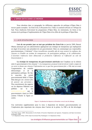 1. L’OPEN DATA DANS LE MONDE

Nous abordons dans ce paragraphe les différentes approches de politique d’Open Data à
travers quatre exemples : les Etats-Unis, le Royaume-Uni, l’Inde, le continent africain et l’Afrique du
Sud. Nous étudierons brièvement les programmes d’Open Data, les instruments, les freins et les
moteurs de la politique d’implémentation de l’Open Data et les effets de la politique d’Open Data.

1.1. AUX ETATS-UNIS
Lors de son premier jour en tant que président des Etats-Unis en janvier 2009, Barack
Obama annonçait que son administration appliquerait une stratégie de transparence qui impliquerait
un degré d’ouverture sans précédent de son gouvernement. Dans un communiqué aux responsables
gouvernementaux, il déclarait 2 «Nous travaillerons ensemble afin de nous assurer la confiance des
citoyens et d’établir un système de transparence, de participation publique, et de collaboration.
L’ouverture renforcera notre démocratie et promouvra l’efficience et l’efficacité au sein du
Gouvernement. »
La stratégie de transparence du gouvernement américain met l’emphase sur la relation
entre le gouvernement et les citoyens 3 « La transparence promeut le fait de devoir rendre compte de
ses actes et donne aux citoyens l’information sur ce que leur gouvernement fait. » Elle met en avant
l’augmentation du contrôle
démocratique
et
de
la
participation politique. De fait,
le
sous-titre
du
portail
gouvernemental dédié à l’Open
Data data.gov est « donner plus
de pouvoir aux personnes ».
Plus concrètement, des rapports
sur les dépenses fédérales sont
publiées
sur
le
site
www.recovery.gov que le
gouvernement a lancé en 2009,
comme l’illustre la figure cicontre.
Figure 4 : localisation des dépenses en formation versus le taux de chômage

Une motivation supplémentaire pour la mise à disposition de données gouvernementales est
l’implication plus importante des citoyens dans l’action de la police. Le FBI a de fait développé
2

The White House. (2009). Memorandum for the Heads of Executive Departments and Agencies, Transparency and Open Government,
Washington: OMB.
U.S. Department of State. (2010). Open Government Plan, Washington: U.S. Department of State.

3

Les	
  stratégies	
  d'influence	
  gouvernementales	
  sur	
  l'Open	
  Data	
   12	
  

 