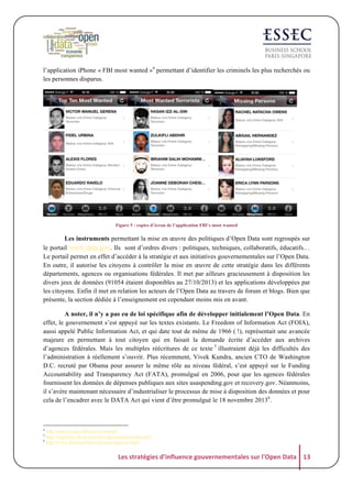 l’application iPhone « FBI most wanted »4 permettant d’identifier les criminels les plus recherchés ou
les personnes disparus.

Figure 5 : copies d’écran de l’application FBI’s most wanted

Les instruments permettant la mise en œuvre des politiques d’Open Data sont regroupés sur
le portail www.data.gov. Ils sont d’ordres divers : politiques, techniques, collaboratifs, éducatifs…
Le portail permet en effet d’accéder à la stratégie et aux initiatives gouvernementales sur l’Open Data.
En outre, il autorise les citoyens à contrôler la mise en œuvre de cette stratégie dans les différents
départements, agences ou organisations fédérales. Il met par ailleurs gracieusement à disposition les
divers jeux de données (91054 étaient disponibles au 27/10/2013) et les applications développées par
les citoyens. Enfin il met en relation les acteurs de l’Open Data au travers de forum et blogs. Bien que
présente, la section dédiée à l’enseignement est cependant moins mis en avant.
A noter, il n’y a pas eu de loi spécifique afin de développer initialement l’Open Data. En
effet, le gouvernement s’est appuyé sur les textes existants. Le Freedom of Information Act (FOIA),
aussi appelé Public Information Act, et qui date tout de même de 1966 ( !), représentait une avancée
majeure en permettant à tout citoyen qui en faisait la demande écrite d’accéder aux archives
d’agences fédérales. Mais les multiples réécritures de ce texte 5 illustraient déjà les difficultés des
l’administration à réellement s’ouvrir. Plus récemment, Vivek Kundra, ancien CTO de Washington
D.C. recruté par Obama pour assurer le même rôle au niveau fédéral, s’est appuyé sur le Funding
Accountability and Transparency Act (FATA), promulgué en 2006, pour que les agences fédérales
fournissent les données de dépenses publiques aux sites usaspending.gov et recovery.gov. Néanmoins,
il s’avère maintenant nécessaire d’industrialiser le processus de mise à disposition des données et pour
cela de l’encadrer avec le DATA Act qui vient d’être promulgué le 18 novembre 20136.

4
5
6

http://apps.usa.gov/fbis-most-wanted/
http://uspolitics.about.com/od/usgovernment/a/foia.htm
http://www.datacoalition.org/issues/data-act.html

Les	
  stratégies	
  d'influence	
  gouvernementales	
  sur	
  l'Open	
  Data	
   13	
  

 