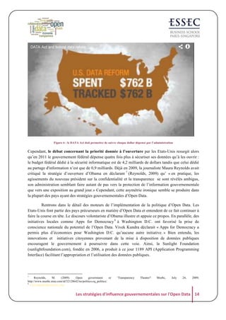 Figure 6 : le DATA Act doit permettre de suivre chaque dollar dépensé par l’administration

Cependant, le débat concernant la priorité donnée à l’ouverture par les Etats-Unis resurgit alors
qu’en 2011 le gouvernement fédéral dépense quatre fois plus à sécuriser ses données qu’à les ouvrir :
le budget fédéral dédié à la sécurité informatique est de 4,2 milliards de dollars tandis que celui dédié
au partage d'information n’est que de 0,9 milliards. Déjà en 2009, la journaliste Maura Reynolds avait
critiqué la stratégie d’ouverture d’Obama en déclarant 7 (Reynolds, 2009) qu’ « en pratique, les
agissements du nouveau président sur la confidentialité et la transparence se sont révélés ambigus,
son administration semblant faire autant de pas vers la protection de l’information gouvernementale
que vers une exposition au grand jour.» Cependant, cette asymétrie ironique semble se produire dans
la plupart des pays ayant des stratégies gouvernementales d’Open Data.
Rentrons dans le détail des moteurs de l’implémentation de la politique d’Open Data. Les
Etats-Unis font partie des pays précurseurs en matière d’Open Data et entendent de ce fait continuer à
faire la course en tête. Le discours volontariste d’Obama illustre et appuie ce propos. En parallèle, des
initiatives locales comme Apps for Democracy 8 à Washington D.C. ont favorisé la prise de
conscience nationale du potentiel de l’Open Data. Vivek Kundra déclarait « Apps for Democracy a
permis plus d’économies pour Washington D.C. qu’aucune autre initiative. » Bien entendu, les
innovations et initiatives citoyennes provenant de la mise à disposition de données publiques
encouragent le gouvernement à poursuivre dans cette voie. Ainsi, la Sunlight Foundation
(sunlightfoundation.com), fondée en 2006, a produit à ce jour 1189 API (Application Programming
Interface) facilitant l’appropriation et l’utilisation des données publiques.

7

Reynolds,
M.
(2009).
Open
government
or
http://www.msnbc.msn.com/id/32128642/ns/politics-cq_politics/.
www.appsfordemocracy.org

‘Transparency

Theater?

Msnbc,

July

24,

2009,

8

Les	
  stratégies	
  d'influence	
  gouvernementales	
  sur	
  l'Open	
  Data	
   14	
  

 