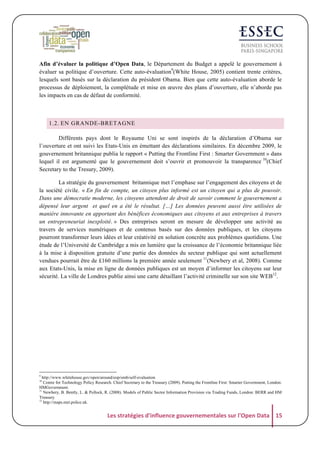 Afin d’évaluer la politique d’Open Data, le Département du Budget a appelé le gouvernement à
évaluer sa politique d’ouverture. Cette auto-évaluation9(White House, 2005) contient trente critères,
lesquels sont basés sur la déclaration du président Obama. Bien que cette auto-évaluation aborde le
processus de déploiement, la complétude et mise en œuvre des plans d’ouverture, elle n’aborde pas
les impacts en cas de défaut de conformité.

1.2. EN GRANDE-BRETAGNE
Différents pays dont le Royaume Uni se sont inspirés de la déclaration d’Obama sur
l’ouverture et ont suivi les Etats-Unis en émettant des déclarations similaires. En décembre 2009, le
gouvernement britannique publia le rapport « Putting the Frontline First : Smarter Government » dans
lequel il est argumenté que le gouvernement doit s’ouvrir et promouvoir la transparence 10(Chief
Secretary to the Tresury, 2009).
La stratégie du gouvernement britannique met l’emphase sur l’engagement des citoyens et de
la société civile. « En fin de compte, un citoyen plus informé est un citoyen qui a plus de pouvoir.
Dans une démocratie moderne, les citoyens attendent de droit de savoir comment le gouvernement a
dépensé leur argent et quel en a été le résultat. […] Les données peuvent aussi être utilisées de
manière innovante en apportant des bénéfices économiques aux citoyens et aux entreprises à travers
un entrepreneuriat inexploité. » Des entreprises seront en mesure de développer une activité au
travers de services numériques et de contenus basés sur des données publiques, et les citoyens
pourront transformer leurs idées et leur créativité en solution concrète aux problèmes quotidiens. Une
étude de l’Université de Cambridge a mis en lumière que la croissance de l’économie britannique liée
à la mise à disposition gratuite d’une partie des données du secteur publique qui sont actuellement
vendues pourrait être de £160 millions la première année seulement 11(Newbery et al, 2008). Comme
aux Etats-Unis, la mise en ligne de données publiques est un moyen d’informer les citoyens sur leur
sécurité. La ville de Londres publie ainsi une carte détaillant l’activité criminelle sur son site WEB12.

9

http://www.whitehouse.gov/open/around/eop/omb/self-evaluation
Centre for Technology Policy Research. Chief Secretary to the Treasury (2009). Putting the Frontline First: Smarter Government, London:
HMGovernment.
11
Newbery, B. Bently, L. & Pollock, R. (2008). Models of Public Sector Information Provision via Trading Funds, London: BERR and HM
Treasury
12
http://maps.met.police.uk.
10

Les	
  stratégies	
  d'influence	
  gouvernementales	
  sur	
  l'Open	
  Data	
   15	
  

 