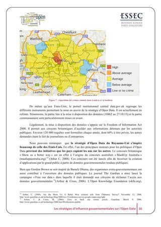 Figure 7 : répartition des crimes commis dans Londres et sa banlieue

De même qu’aux Etats-Unis, le portail institutionnel central data.gov.uk regroupe les
différents instruments permettant la mise en œuvre de la stratégie d’Open Data. Il est actuellement en
refonte. Néanmoins, la partie liée à la mise à disposition des données (10462 au 27/10/13) et la partie
communautaire sont particulièrement mises en avant.
Légalement, la mise à disposition des données s’appuie sur le Freedom of Information Act
2000. Il permet aux citoyens britanniques d’accéder aux informations détenues par les autorités
publiques. Environ 120 000 requêtes sont formulées chaque année, dont 60% à titre privée, les autres
demandes étant le fait de journalistes ou d’entreprises.
Nous pouvons remarquer que la stratégie d’Open Data du Royaume-Uni s’inspire
beaucoup de celle des Etats-Unis. En effet, l’un des principaux moteurs pour les politiques d’Open
Data provient des initiatives que les pays copient les uns sur les autres. Le concours britannique
« Show us a better way » est en effet à l’origine du concours australien « MashUp Australia »
(mashupaustralia.org) 13 (Athur C, 2008). Ces concours ont été lancés afin de favoriser la création
d’applications par le grand public à partir de données gouvernementales rendues publiques.
Bien que Gordon Brown se soit inspiré de Barack Obama, des organismes extra-gouvernementaux ont
aussi contribué à l’ouverture des données publiques. Le journal The Gardian a ainsi lancé la
campagne « Free our data » dans laquelle il était demandé aux citoyens de réclamer l’accès aux
données gouvernementales 14(Arthur & Cross, 2006). L’Open Knowledge Foundation (okfn.org),

13

Arthur, C. (2008). Are the Show Us A Better Way winners safe from Ordnance Survey? November 12, 2008,
http://www.guardian.co.uk/technology/blog/2008/nov/12/ordnance-survey-google-maps-copyright
14
Arthur,
C.
&
Cross,
M.
(2006).
Give
us
back
our
crown
jewels.
Guardian,
March
9,
2006,
http://www.guardian.co.uk/technology/2006/mar/09/education.epublic

Les	
  stratégies	
  d'influence	
  gouvernementales	
  sur	
  l'Open	
  Data	
   16	
  

 