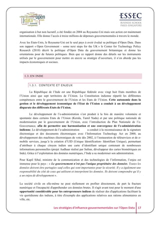 organisation à but non lucratif, a été fondée en 2004 au Royaume-Uni mais son action est maintenant
internationale. Elle donne l’accès à treize millions de dépenses gouvernementales à travers le monde.
Avec les Etats-Unis, le Royaume-Uni est le seul pays à avoir évalué sa politique d’Open Data. Dans
son rapport « Open Government – some next steps for the UK » le Center for Technology Policy
Research (2010) décrit la politique d’Open Data du gouvernement britannique et donne les
orientations pour de futures politiques. Bien que ce rapport donne des détails sur les instruments
utilisés par le gouvernement pour mettre en œuvre sa stratégie d’ouverture, il n’en aborde pas les
impacts économiques et sociaux.

1.3. EN INDE
1.3.1. CONTEXTE ET ENJEUX

La République de l’Inde est une République fédérale avec vingt huit Etats membres de
l’Union ainsi que sept territoires de l’Union. La Constitution indienne répartit les différentes
compétences entre le gouvernement de l’Union et les Etats de l’Union. Cette autonomie dans la
gestion et le développement économique de l’Etat de l’Union a conduit à un développement
disparate des différents Etats de l’Union.
Le développement de l’e-administration s’est produit à la fois de manière volontaire et
spontanée dans certains Etats de l’Union (Kerala, Tamil Nadu) et par une politique nationale de
modernisation par le gouvernement de l’Union, avec l’introduction du Plan Nationale de l’eGouvernance, afin de permettre une harmonisation et une convergence de l’e-administration
indienne. Le développement de l’e-administration
a conduit à la reconnaissance de la signature
électronique et des documents électroniques avec l’Information Technology Act en 2000, au
développement des machines électroniques de vote dès 2002, à l’instauration de téléservices et de emobile services, jusqu’à la création d’UID (Unique Identification- Identifiant Unique), permettant
d’attribuer à chaque citoyen indien une carte d’identifiant unique contenant de nombreuses
informations personnelles (projet Aadhaar réalisé par Safran, développeur des cartes biométriques en
Inde). Grâce à l’exploitation des données numériques, l’Inde a su moderniser son administration.
Pour Kapil Sibal, ministre de la communication et des technologies de l’information, l’enjeu est
immense pour le pays : « Le gouvernement n’est pas l’unique propriétaire des données. Toutes les
données doivent être partagées sauf celles qui sont importantes pour la sécurité. Il y a également une
responsabilité du côté de ceux qui utilisent et interprètent les données. Ils doivent comprendre qu’il y
a un enjeu de développement ».
La société civile en elle-même ne peut réellement en profiter directement, de part la fracture
numérique et l'incapacité d'appréhender ces données brutes. Il s'agit avant tout pour le moment d'une
opportunité considérable pour les entrepreneurs indiens de réaliser des d'applications facilitant la
vie quotidienne des indiens, à titre d'exemple des applications relatives aux rations alimentaires en
ville, etc.

Les	
  stratégies	
  d'influence	
  gouvernementales	
  sur	
  l'Open	
  Data	
   17	
  

 