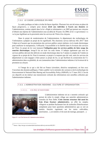 1.3.2. LE CADRE JURIDIQUE EN INDE

Le cadre juridique en Inde a évolué de façon régulière. Plusieurs lois ont été mises en place de
façon progressive, y compris pour donner droit aux individus à l’accès aux données de
l’administration, comme stipulé dans la loi « Right to information » en 2005 qui permet aux citoyens
d’obtenir une réponse de l’administration sous un délai de 30 jours. En 2006, la loi « e-governance » a
vu le jour légiférant sur la proximité entre les services de l’Etat et les citoyens.
Dans le projet de modernisation de l’administration, le département des technologies de
l’information a préparé un projet de loi significatif, The electronic service delivery bill, 201115 dont
l’objet est d’assurer que les prestations des services publics soient réalisées via le mode électronique
pour améliorer la transparence, l’efficacité, l’accessibilité et la fiabilité dans la livraison des services
de l’Etat. Ce projet de loi veut instaurer l’obligation pour les services publics de faire usage du
courrier électronique, lorsqu’il lui est écrit via cette forme. Il indique également que tous les
services publics doivent être délivrés en mode électronique dans les 5 années à compter de l’entrée en
vigueur de ce projet de loi. Pour le moment, ce projet n’a toujours pas été voté, mais les services du
département se sont engagés à faire passer ce projet de loi, ce qui facilitera la consécration de l’eadministration dans sa globalité, de son instauration dans l’administration indienne à la livraison de la
prestation au citoyen.
A l’image de ce qui a été fait en France (circulaire, directive européenne), en lien avec
l’ouverture des données publiques, l’Inde a publié via le ministère des sciences et de la technologie du
Gouvernement le National Data Sharing and Accessibility Policy (NDSAP), le 17 mars 2012. L'un de
ces objectifs est de réaliser une transmission verticale des informations non sensibles collectées par
l'administration indienne.

1.3.3. L’ADMNISTRATION INDIENNE : CULTURE ET ORGANISATION

1.3.3.1.

UN PEU D’HISTOIRE
L'administration indienne est un « monstre colossal» qui
permet de relier le simple village aux autorités administratives
centrales de New Delhi. Cette énorme structure fait aussi les
frais d'une fracture administrative, en effet les simples
villageois se perdent facilement lors de recherche d'interlocuteurs
compétents pour leurs questions administratives que ce soit en
matière foncière (agrément sur les terres cultivables,
autorisation…), en matière civile (acte de mariage, passeport…).

Figure 8 : vue d’un bureau de l’administration indienne

15

Source : http://mit.gov.in/content/draft-electronic-delivery-services-bill-2011

Les	
  stratégies	
  d'influence	
  gouvernementales	
  sur	
  l'Open	
  Data	
   18	
  

 