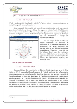 1.3.4. ILLUSTRATION DU MODELE INDIEN

1.3.4.1.

LE PORTAIL

L’Inde a lancé son portail Open Data le 8 août 201318. Plusieurs secteurs y sont représentés comme la
santé, le transport, le sanitaire, l’agriculture.
L’ouverture de la plateforme fait suite aux différentes initiatives prises par le gouvernement
pour stimuler l’utilisation des données publiques dans le pays. Au début de l’année 2013, l’Inde avait
ainsi lancé son premier hacktaton (48h pour imaginer des applications mobiles innovantes). Et pour
inciter les développeurs à se saisir des données du portail, le gouvernement organise des challenges
avec des récompenses à l’image de
dataconnexion en France.
Le site compte 4 678 ensembles de
données représentant 53 ministères et
départements et 7 applications représentant 5
départements. Le portail data.gov.in est
structuré, animé et très riche en informations
comparé à celui d’Etalab. On y trouve à la fois
des tableurs Excel avec des statistiques
d’audience et l’évaluation par les visiteurs, des
applications développées grâce à l’ouverture des
données, des représentations graphique, des
tableaux de bords…
Figure 10 : exemple de vue du portail indien

1.3.4.2.

LES COULISSES

La caractéristique du projet indien est d’être orchestré et porté par le savoir faire
indien en IT. Ce paragraphe illustre la capacité de l’Inde à développer des infrastructures
adaptées permettant de fournir l’ensemble des téléservices, avec une approche centralisée à
l’échelle nationale. Le renouveau des services de l’administration nécessite la transformation
des infrastructures de l’Etat, au niveau fédéral et pour les différents Etats de l’Union. Le
National e-Governance Plan a mené une politique de transformation et de création
harmonisée des infrastructures électroniques. A commencer par l’instauration des trois pivots
du National e-Governance Plan, à savoir les centres de données Etatiques, la création du
réseau étendu indien (SWAN) et la création de centre commun de services.

18

data.gov.in

Les	
  stratégies	
  d'influence	
  gouvernementales	
  sur	
  l'Open	
  Data	
   20	
  

 