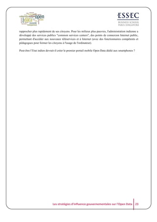 rapprocher plus rapidement de ses citoyens. Pour les milieux plus pauvres, l'administration indienne a
développé des services publics "common services centers", des points de connexion Internet public,
permettant d'accéder aux nouveaux téléservices et à Internet (avec des fonctionnaires compétents et
pédagogues pour former les citoyens à l'usage de l'ordinateur).
Peut-être l’Etat indien devrait-il créer le premier portail mobile Open Data dédié aux smartphones ?

Les	
  stratégies	
  d'influence	
  gouvernementales	
  sur	
  l'Open	
  Data	
   23	
  

 
