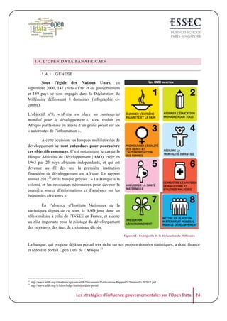 1.4. L’OPEN DATA PANAFRICAIN
1.4.1. GENESE

Sous l’égide des Nations Unies, en
septembre 2000, 147 chefs d'État et de gouvernement
et 189 pays se sont engagés dans la Déclaration du
Millénaire définissant 8 domaines (infographie cicontre).
L’objectif n°8, « Mettre en place un partenariat
mondial pour le développement », s’est traduit en
Afrique par la mise en œuvre d’un grand projet sur les
« autoroutes de l’information ».
A cette occasion, les banques multilatérales de
développement se sont entendues pour poursuivre
ces objectifs communs. C’est notamment le cas de la
Banque Africaine de Développement (BAD), créée en
1963 par 23 pays africains indépendants, et qui est
devenue au fil des ans la première institution
financière de développement en Afrique. Le rapport
annuel 201222 de la banque précise : « La Banque a la
volonté et les ressources nécessaires pour devenir la
première source d’informations et d’analyses sur les
économies africaines ».
En l’absence d’Instituts Nationaux de la
statistiques dignes de ce nom, la BAD joue donc un
rôle similaire à celui de l’INSEE en France, et a donc
un rôle important pour le pilotage du développement
des pays avec des taux de croissance élevés.
Figure 12 : les objectifs de la déclaration du Millénaire

La banque, qui propose déjà un portail très riche sur ses propres données statistiques, a donc financé
et fédéré le portail Open Data de l’Afrique 23

22
23

http://www.afdb.org/fileadmin/uploads/afdb/Documents/Publications/Rapport%20annuel%202012.pdf
http://www.afdb.org/fr/knowledge/statistics/data-portal/

Les	
  stratégies	
  d'influence	
  gouvernementales	
  sur	
  l'Open	
  Data	
   24	
  

 